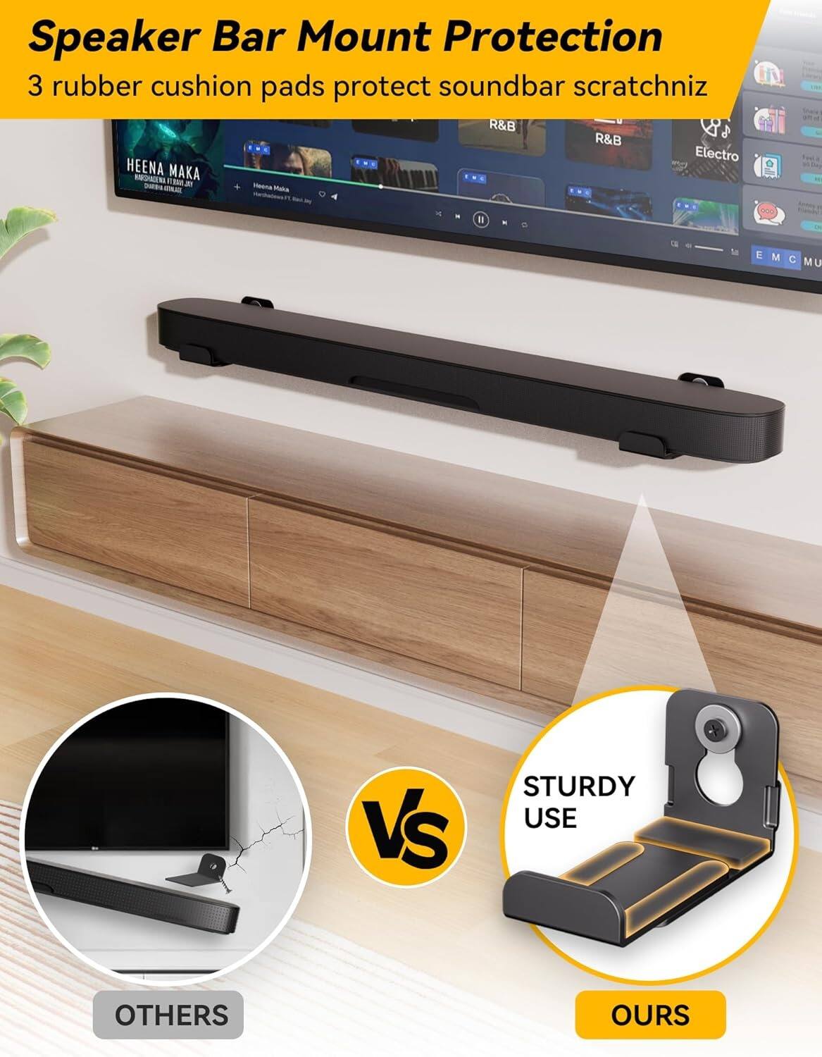 Speaker Bar Mount Protection  
3 rubber cushion pads protect soundbar scratchniz  

R&B  
Electro  

HEENA MAKA  
BROOKLYN ITALIAN  
SHAKIRA BRITNEY  

STURDY USE  

VS  

OTHERS  
OURS