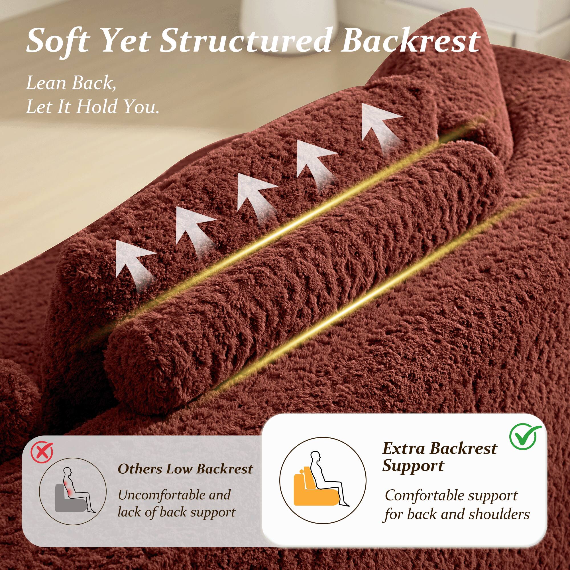 Soft Yet Structured Backrest  
Lean Back, Let It Hold You.

Others Low Backrest  
Uncomfortable and lack of back support

Extra Backrest Support  
Comfortable support for back and shoulders