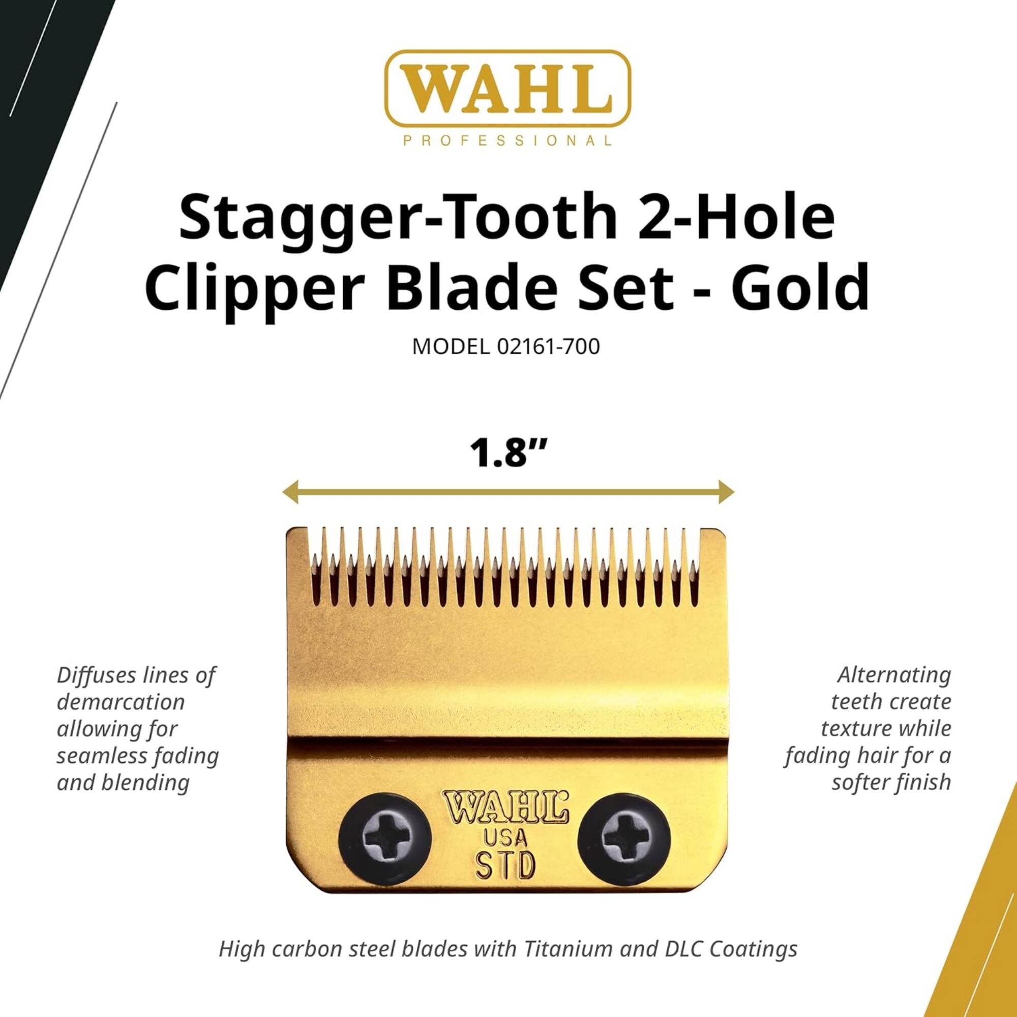 WAHL PROFESSIONAL Stagger-Tooth 2-Hole Clipper Blade Set - Gold  
MODEL 02161-700  
1.8"  
Diffuses lines of demarcation allowing for seamless fading and blending  
WAHL USA STD  
Alternating teeth create texture while fading hair for a softer finish  
High carbon steel blades with Titanium and DLC Coatings
