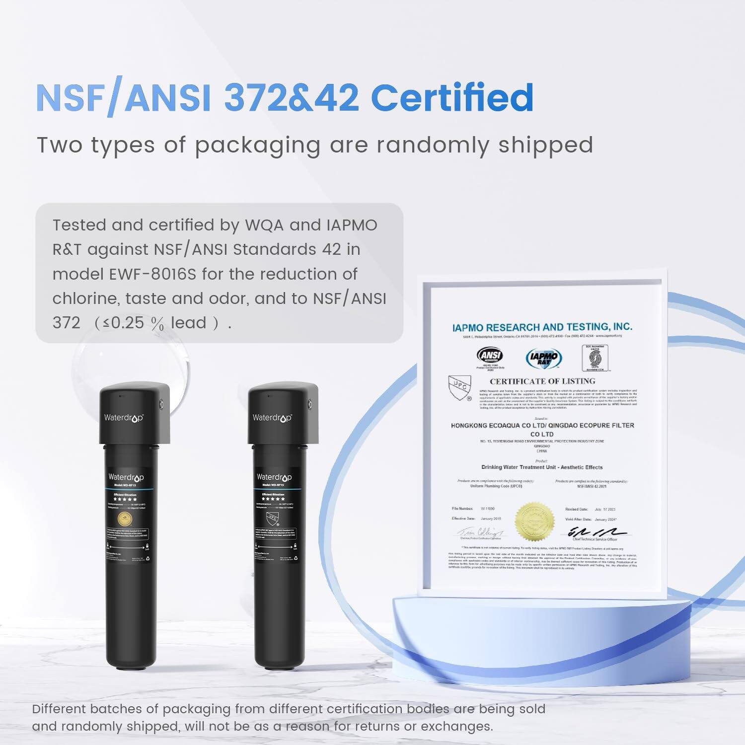 NSF/ANSI 372&42 Certified
Two types of packaging are randomly shipped
Tested and certified by WQA and IAPMO R&T against NSF/ANSI Standards 42 in model EWF-8016S for the reduction of chlorine, taste and odor, and to NSF/ANSI 372 (<0.25 % lead )
IAPMO RESEARCH AND TESTING, INC.
ANSI IAPMO BAF CERTIFICATE OF LISTING
Waterdrop
Waterdrop
HONGKONG ECOAQUA CO. LTD. TINGDAO ECOPURE FILTER CO. LTD.
Different batches of packaging from different certification bodies are being sold and randomly shipped, will not be as a reason for returns or exchanges.