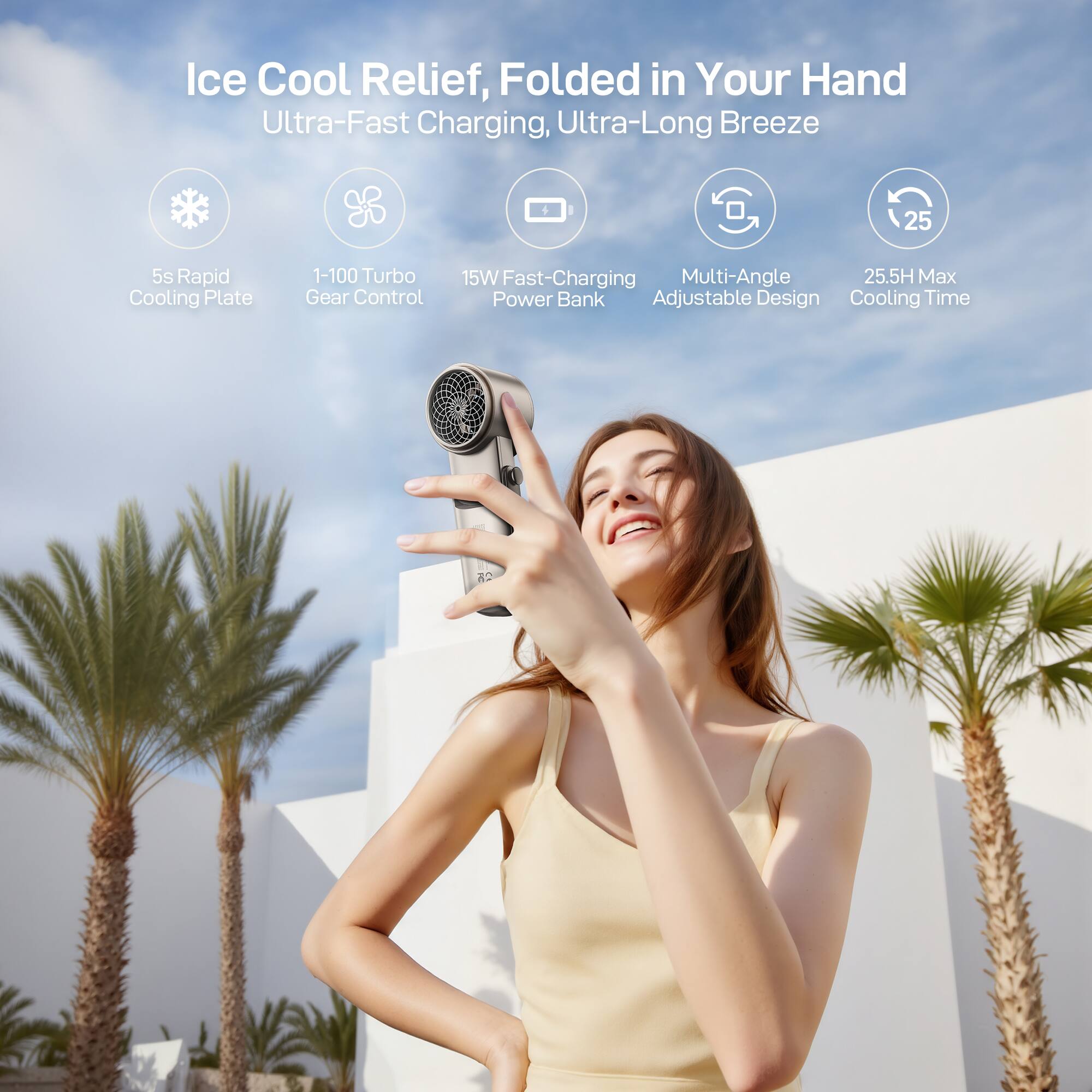 Ice Cool Relief, Folded in Your Hand  
Ultra-Fast Charging, Ultra-Long Breeze  
5s Rapid Cooling Plate  
1-100 Turbo Gear Control  
15W Fast-Charging Power Bank  
Multi-Angle Adjustable Design  
25.5H Max Cooling Time