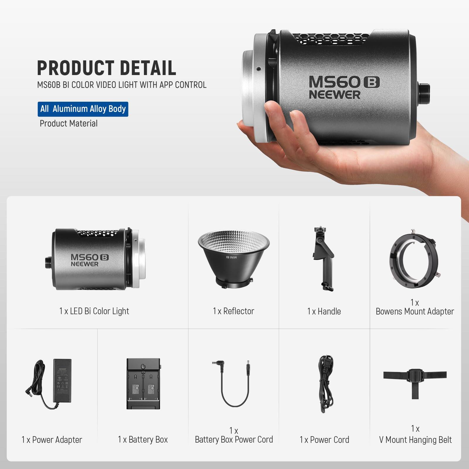 PRODUCT DETAIL  
MS60B BI COLOR VIDEO LIGHT WITH APP CONTROL  
All Aluminum Alloy Body  
Product Material  

MS60B NEEWER  

1 x LED Bi Color Light  
1 x Reflector  
1 x Handle  
1 x Bowens Mount Adapter  
1 x Power Adapter  
1 x Battery Box  
1 x Battery Box Power Cord  
1 x Power Cord  
1 x V Mount Hanging Belt