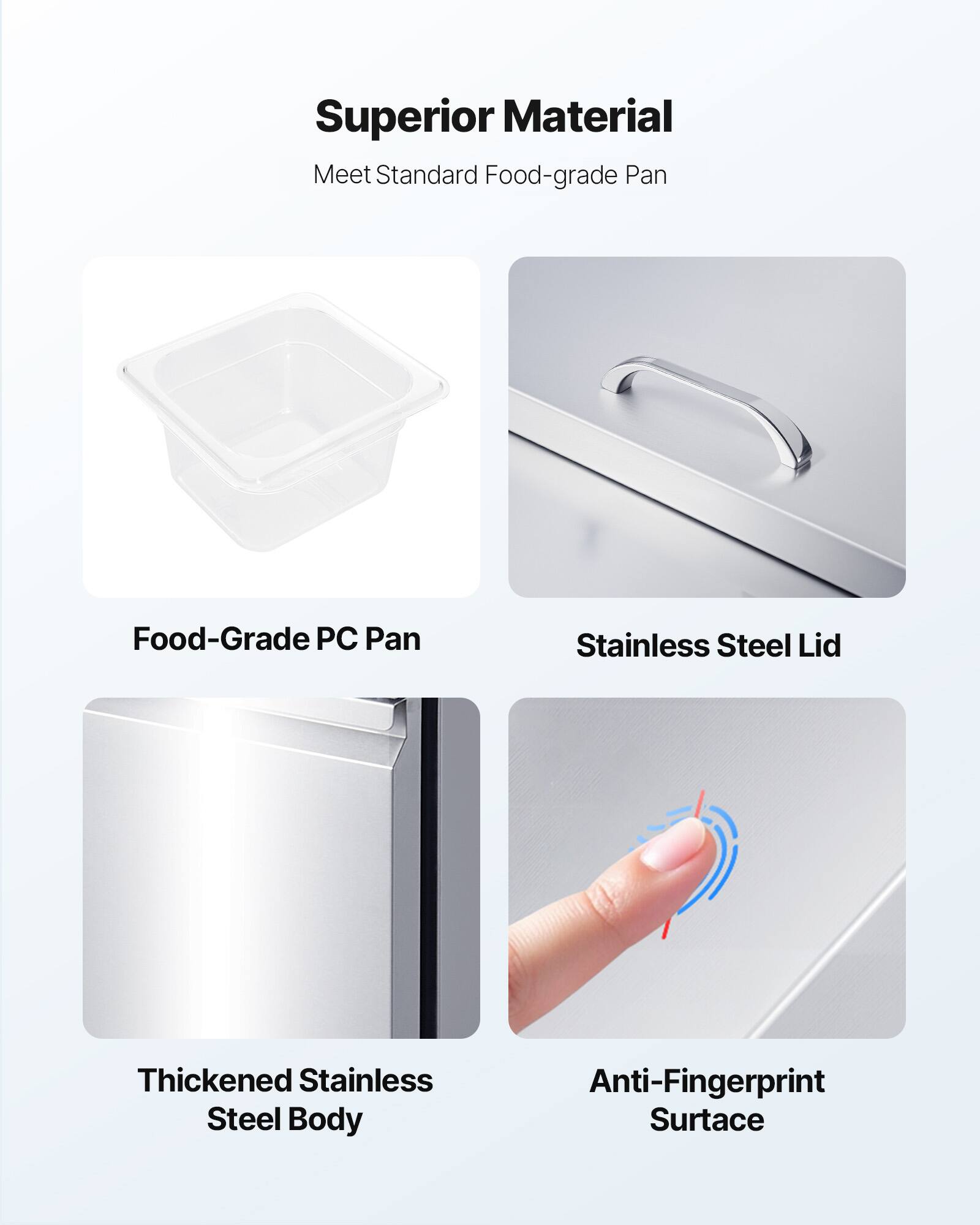 Superior Material  
Meet Standard Food-grade Pan  

Food-Grade PC Pan  
Stainless Steel Lid  
Thickened Stainless Steel Body  
Anti-Fingerprint Surface