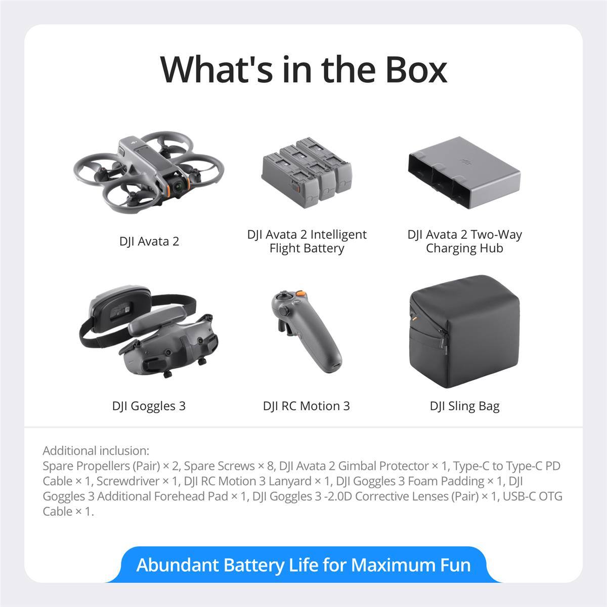 What's in the Box

- DJI Avata 2
- DJI Avata 2 Intelligent Flight Battery
- DJI Avata 2 Two-Way Charging Hub
- DJI Goggles 3
- DJI RC Motion 3
- DJI Sling Bag

Additional inclusion:
- Spare Propellers (Pair) x 2
- Spare Screws x 8
- DJI Avata 2 Gimbal Protector x 1
- Type-C to Type-C PD Cable x 1
- Screwdriver x 1
- DJI RC Motion 3 Lanyard x 1
- DJI Goggles 3 Foam Padding x 1
- DJI Goggles 3 Additional Forehead Pad x 1
- DJI Goggles 3 -2.0D Corrective Lenses (Pair) x 1
- USB-C OTG Cable x 1

Abundant Battery Life for Maximum Fun