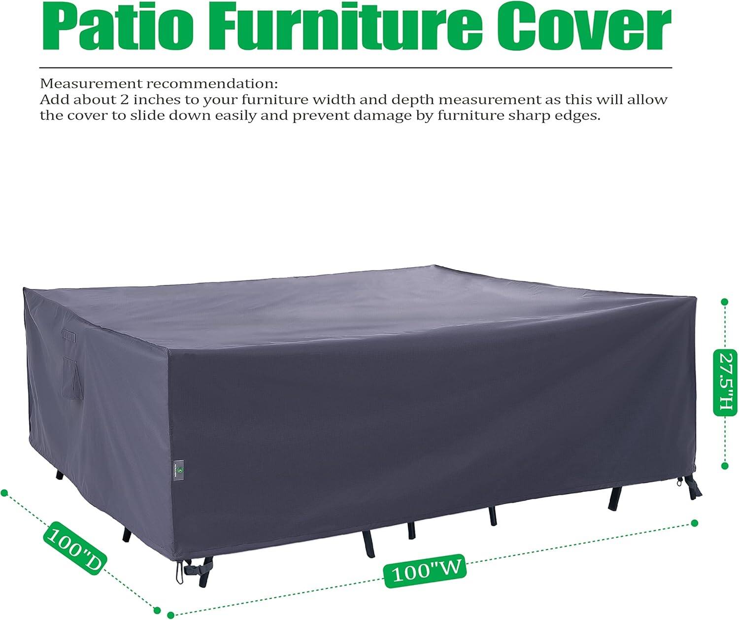 Patio Furniture Cover

Measurement recommendation:
Add about 2 inches to your furniture width and depth measurement as this will allow the cover to slide down easily and prevent damage by furniture sharp edges.

27.5"H 100"D 100"W