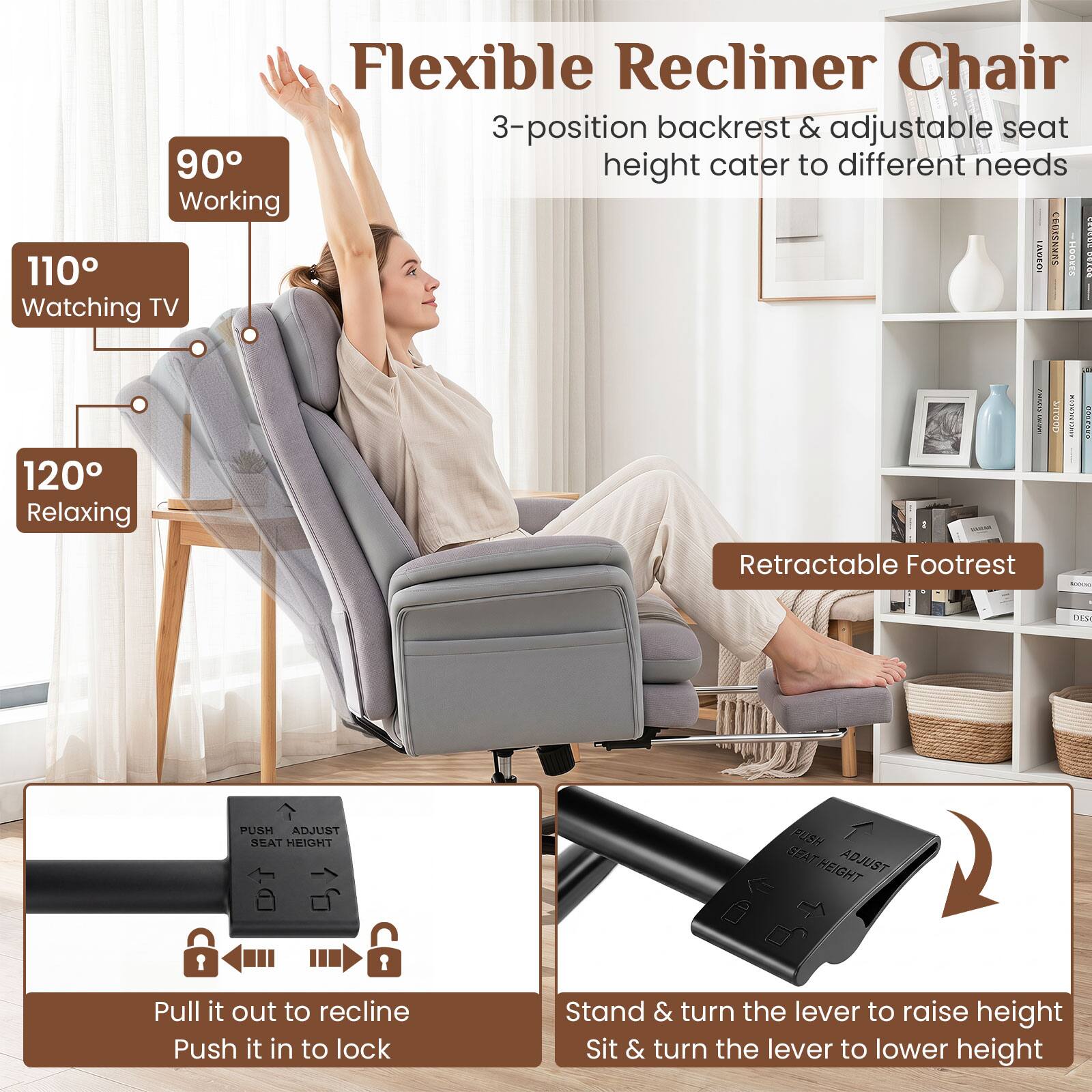 Flexible Recliner Chair  
3-position backrest & adjustable seat height cater to different needs  
90° Working  
110° Watching TV  
120° Relaxing  

Retractable Footrest  

PUSH ADJUST SEAT HEIGHT  
PUSH ADJUST SEAT HEIGHT  

Pull it out to recline  
Push it in to lock  

Stand & turn the lever to raise height  
Sit & turn the lever to lower height