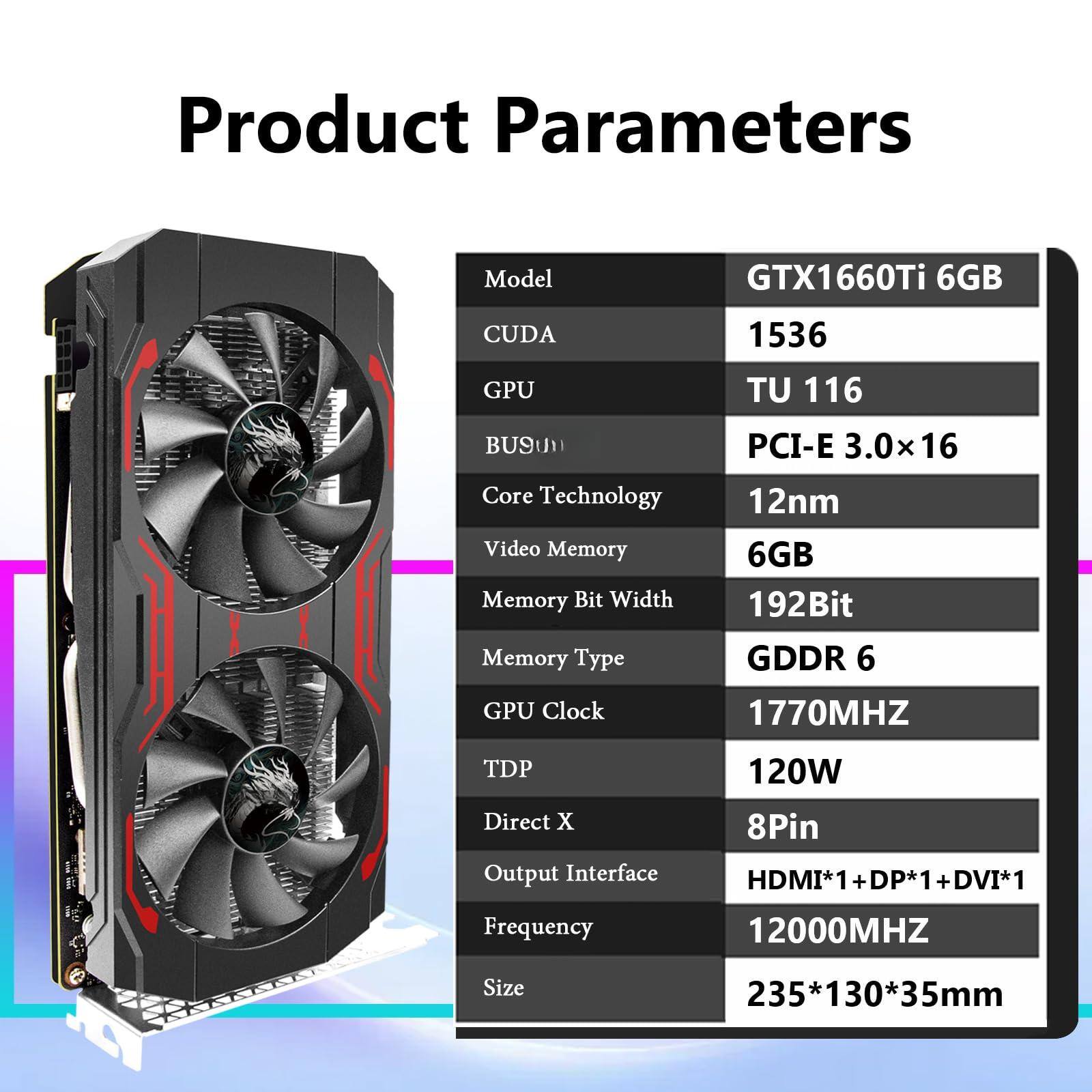 Product Parameters

Model: GTX1660Ti 6GB  
CUDA: 1536  
GPU: TU 116  
BUS: PCI-E 3.0x16  
Core Technology: 12nm  
Video Memory: 6GB  
Memory Bit Width: 192Bit  
Memory Type: GDDR 6  
GPU Clock: 1770MHz  
TDP: 120W  
Direct X: 8Pin  
Output Interface: HDMI*1 + DP*1 + DVI*1  
Frequency: 12000MHz  
Size: 235*130*35mm