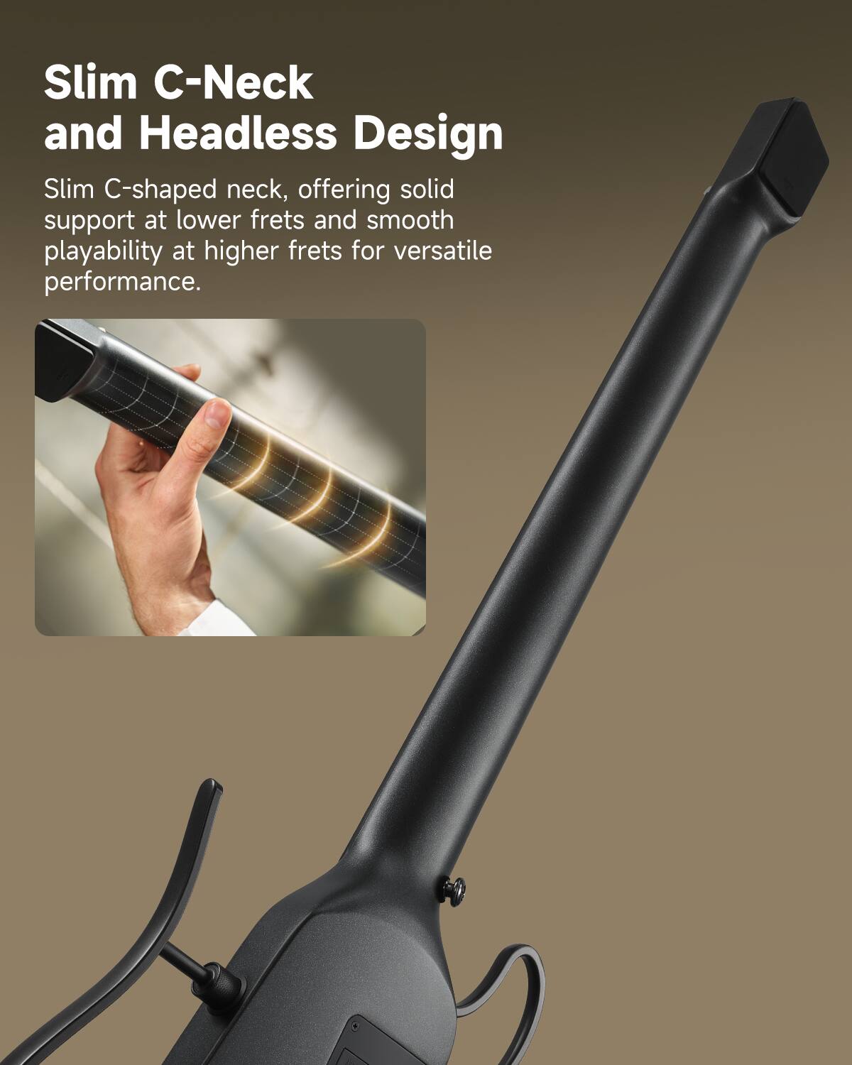 Slim C-Neck and Headless Design

Slim C-shaped neck, offering solid support at lower frets and smooth playability at higher frets for versatile performance.