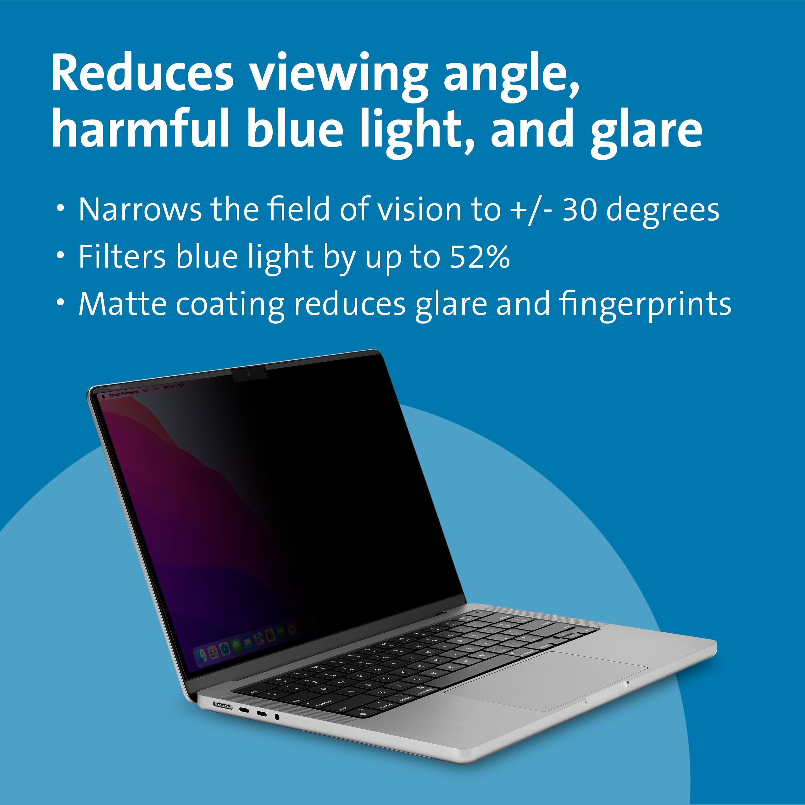 Reduces viewing angle, harmful blue light, and glare

- Narrows the field of vision to +/- 30 degrees
- Filters blue light by up to 52%
- Matte coating reduces glare and fingerprints