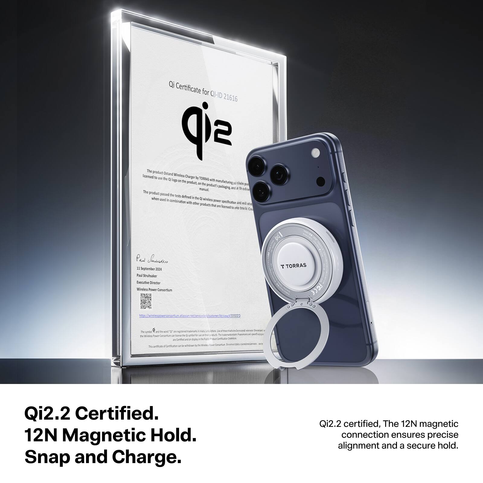Qi Certificate for QI-ID 21616

The product Ostand Wireless Charger to TORRAS with multi-function of the Charge X TORRAS 0 logo for with product, 10 be products Delloped at The product passed be - befeel when in the 2 and e contration power with the product specification and ml No Younsed.ru OZ b

Pus Chansico I September 2024 Paul Struhsaker Execative Director Wireless Power Consortium

Qi2.2 Certified. 12N Magnetic Hold. Snap and Charge.

Qi2.2 certified, The 12N magnetic connection ensures precise alignment and a secure hold.