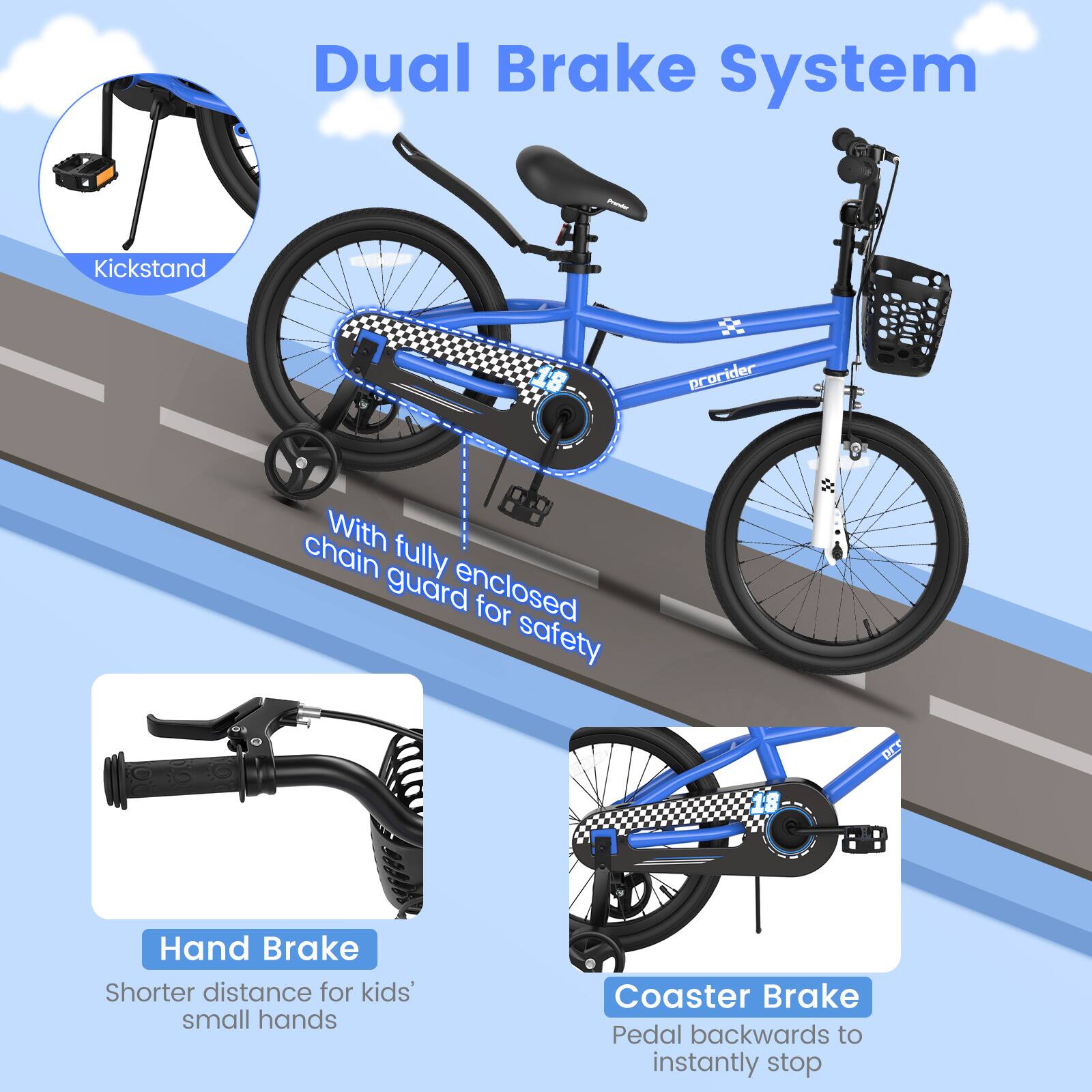 Dual Brake System

- Kickstand
- With fully enclosed chain guard for safety
- Hand Brake
  - Shorter distance for kids' small hands
- Coaster Brake
  - Pedal backwards to instantly stop
