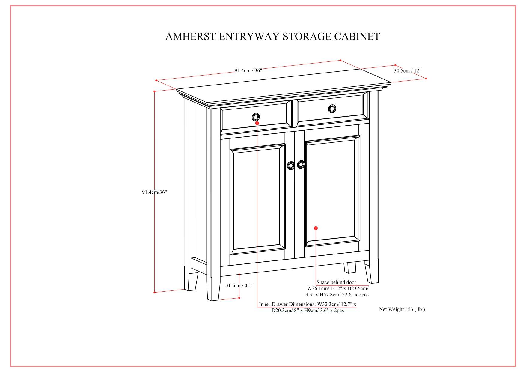 AMHERST ENTRYWAY STORAGE CABINET

- Width: 91.4cm / 36"
- Depth: 30.5cm / 12"
- Height: 91.4cm / 36"

Space behind door:
- Width: 36.1cm / 14.2"
- Depth: 23.5cm / 9.3"
- Height: 57.8cm / 22.6" x 2pcs

Inner Drawer Dimensions:
- Width: 32.3cm / 12.7"
- Depth: 20.3cm / 8"
- Height: 9cm / 3.6" x 2pcs

Net Weight: 53 lb

Space behind door:
- Width: 36.1cm / 14.2"
- Depth: 23.5cm / 9.3" x 2pcs

Space behind door:
- Width: 9.3cm / 3.6"
- Depth: 8.8cm / 3.5"
- Height: 57.8cm / 22.6" x 2