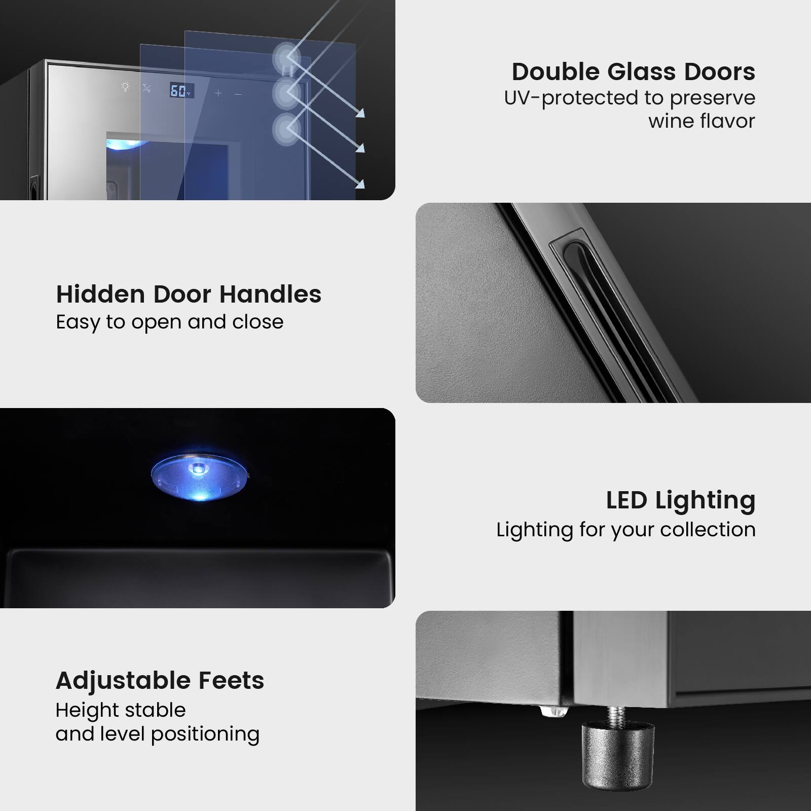 Double Glass Doors UV-protected to preserve wine flavor

Hidden Door Handles Easy to open and close

LED Lighting Lighting for your collection

Adjustable Feets Height stable and level positioning