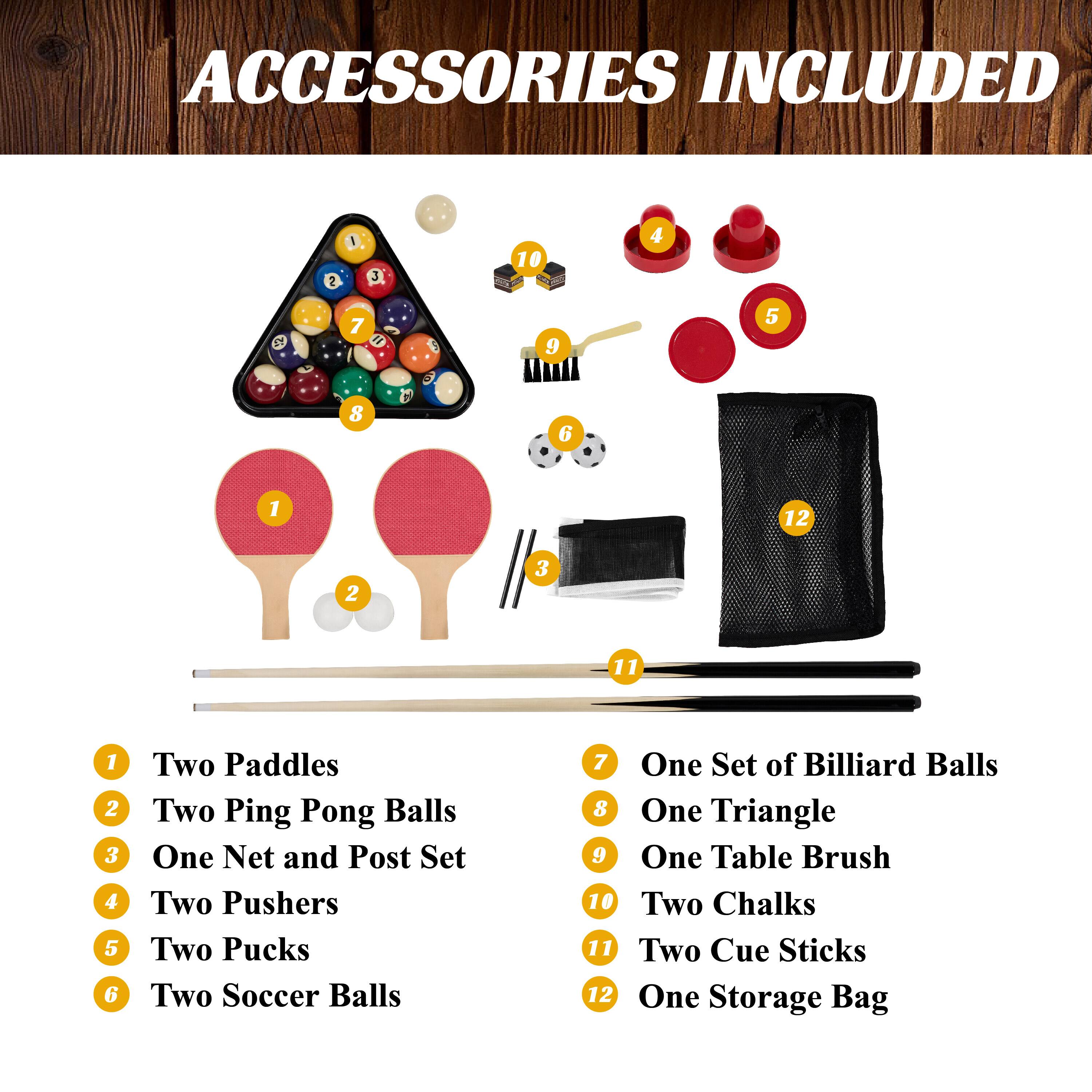ACCESSORIES INCLUDED:

1. Two Paddles
2. Two Ping Pong Balls
3. One Net and Post Set
4. Two Pushers
5. Two Pucks
6. Two Soccer Balls
7. One Set of Billiard Balls
8. One Triangle
9. One Table Brush
10. Two Chalks
11. Two Cue Sticks
12. One Storage Bag