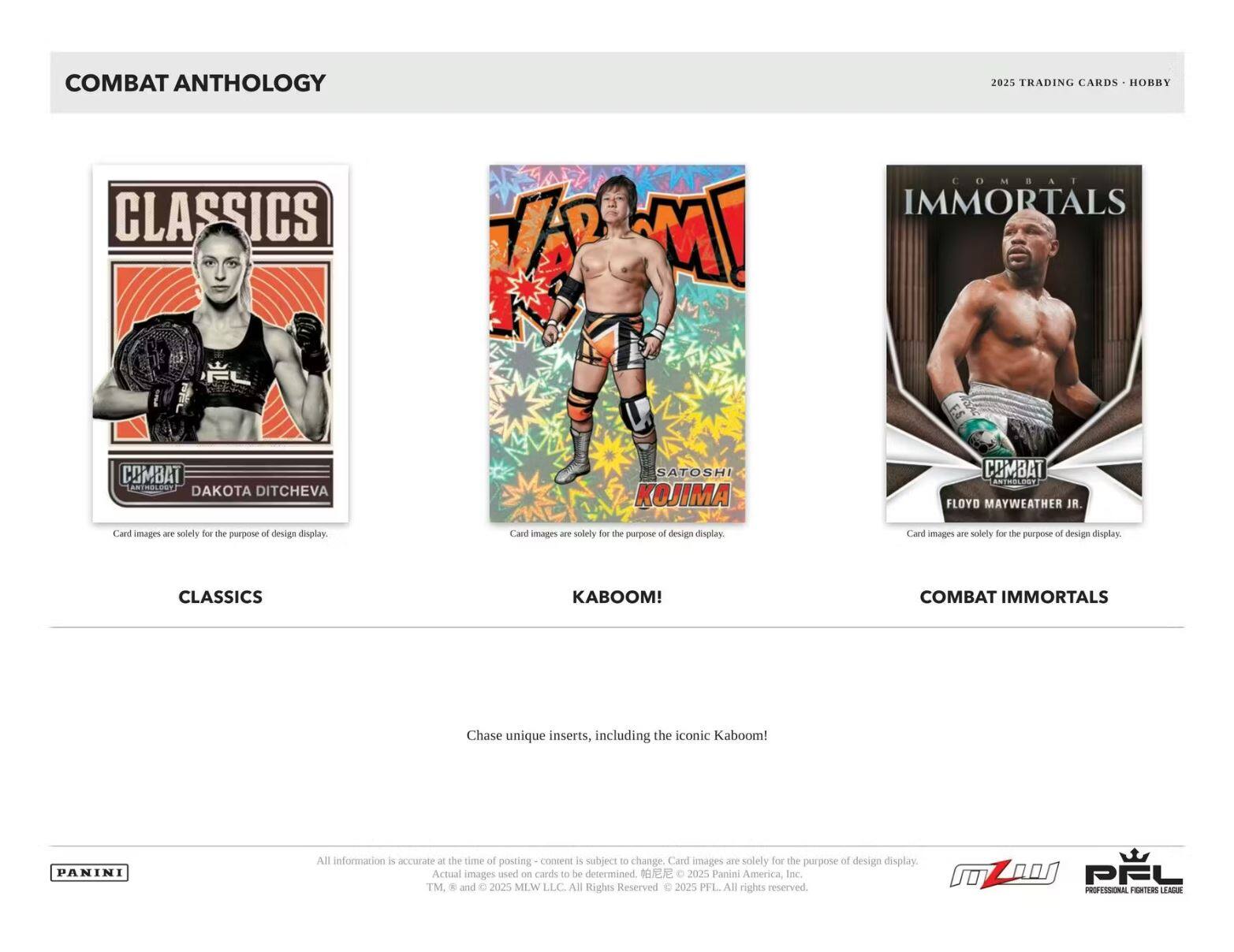 **COMBAT ANTHOLOGY**

**CLASSICS**

- DAKOTA DITCHEVA

**KABOOM!**

- SATOSHI KOJIMA

**COMBAT IMMORTALS**

- FLOYD MAYWEATHER JR.

---

**Chase unique inserts, including the iconic Kaboom!**

---

Card images are solely for the purpose of design display.

---

All information is accurate at the time of posting - content is subject to change. Card images are solely for the purpose of design display. Actual images used on cards to be determined.

© 2025 Panini America, Inc. TM & © 2025 MLW LLC. All Rights Reserved. © 2025 PFL. All rights reserved.

---

**PANINI**

**PFL**  
PROFESSIONAL FIGHTERS LEAGUE