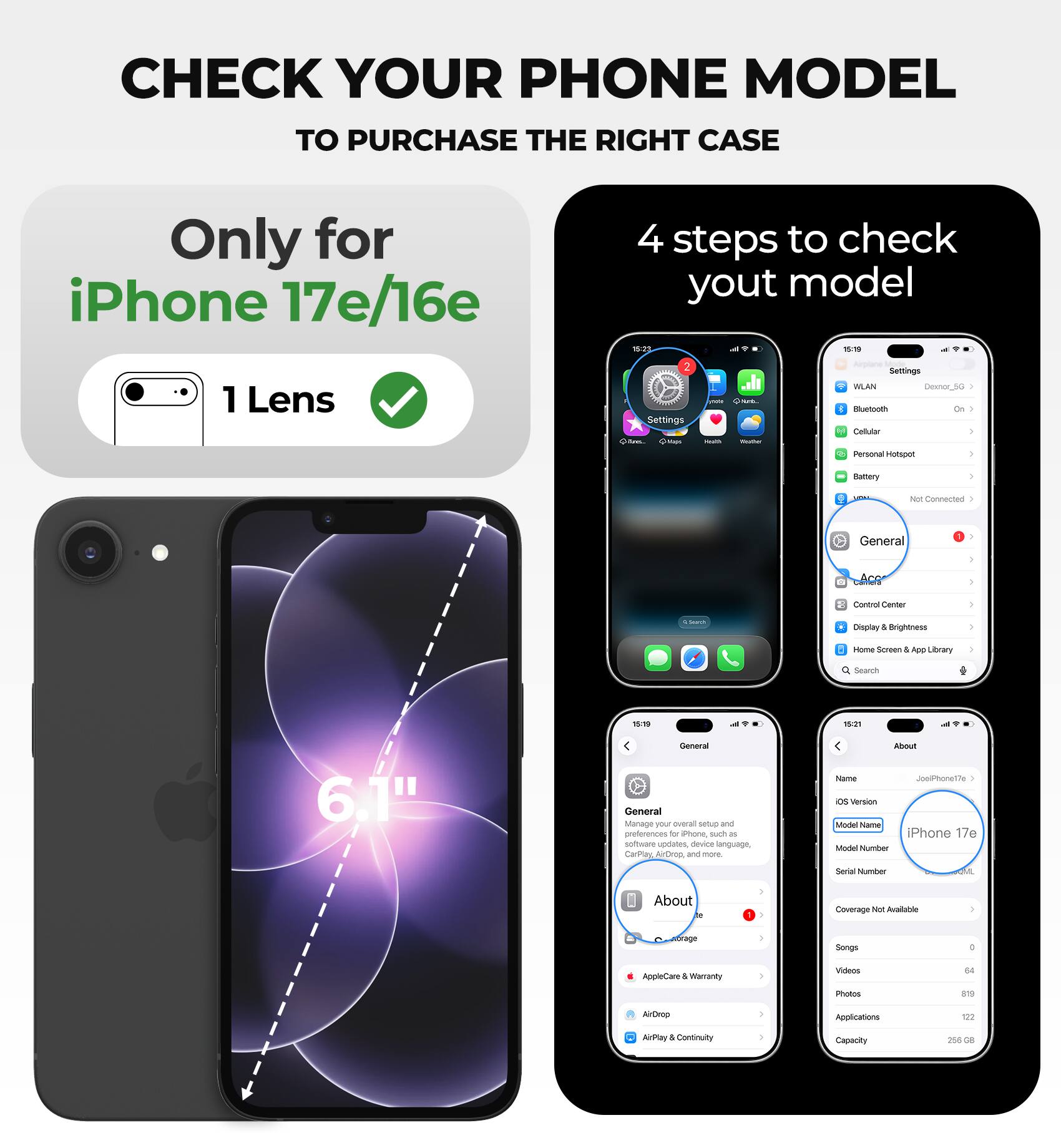 CHECK YOUR PHONE MODEL TO PURCHASE THE RIGHT CASE

Only for iPhone 17e/16e

4 steps to check your model

1. Lens
2. Settings
   - General
   - About
     - Model Name: iPhone 17e
     - Model Number: 8,1
     - Serial Number
     - Coverage Not Available
     - Songs: 0
     - Videos: 64
     - Photos: 819
     - Applications: 122
     - Capacity: 256 GB