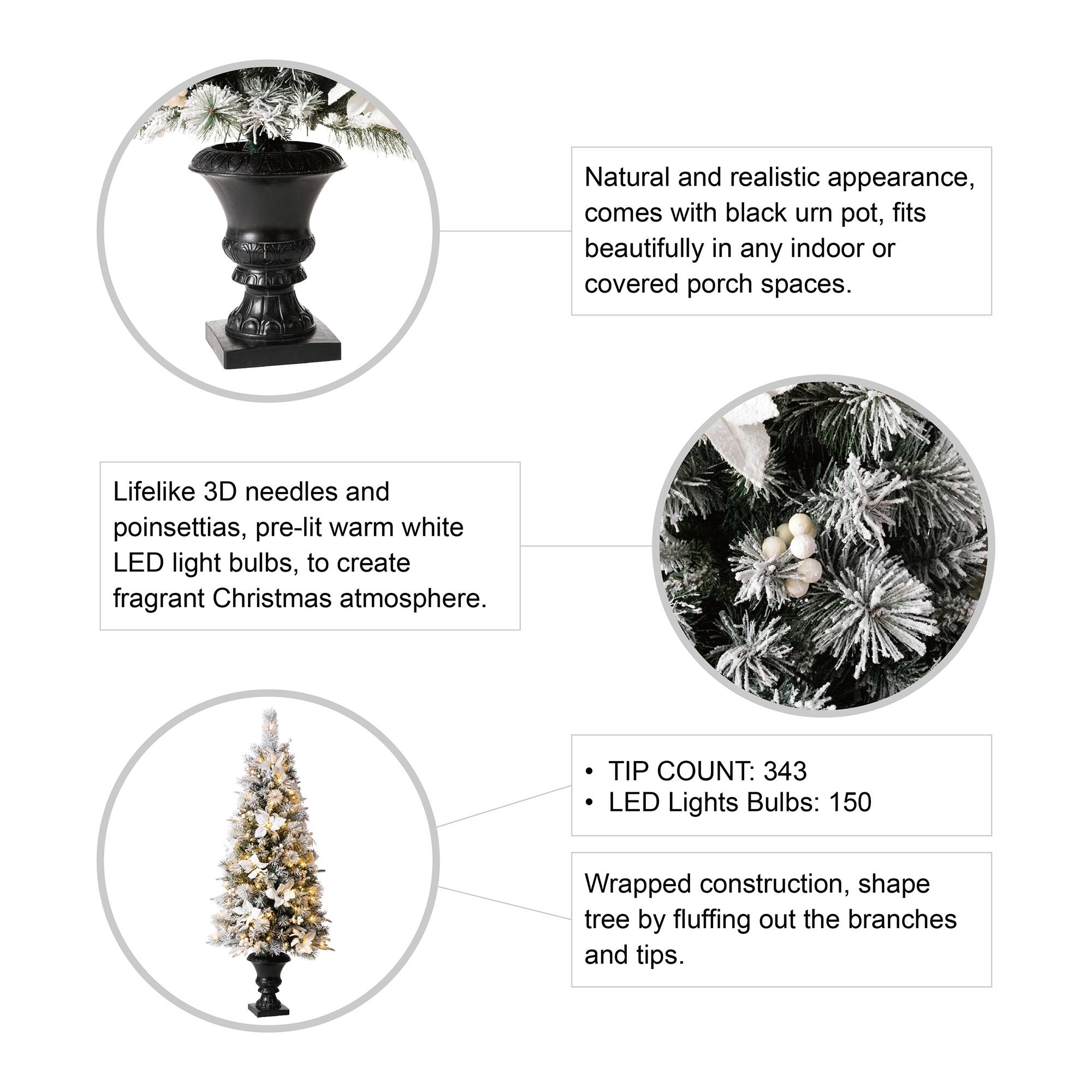 Natural and realistic appearance, comes with black urn pot, fits beautifully in any indoor or covered porch spaces.

Lifelike 3D needles and poinsettias, pre-lit warm white LED light bulbs, to create fragrant Christmas atmosphere.

TIP COUNT: 343  
LED Lights Bulbs: 150

Wrapped construction, shape tree by fluffing out the branches and tips.