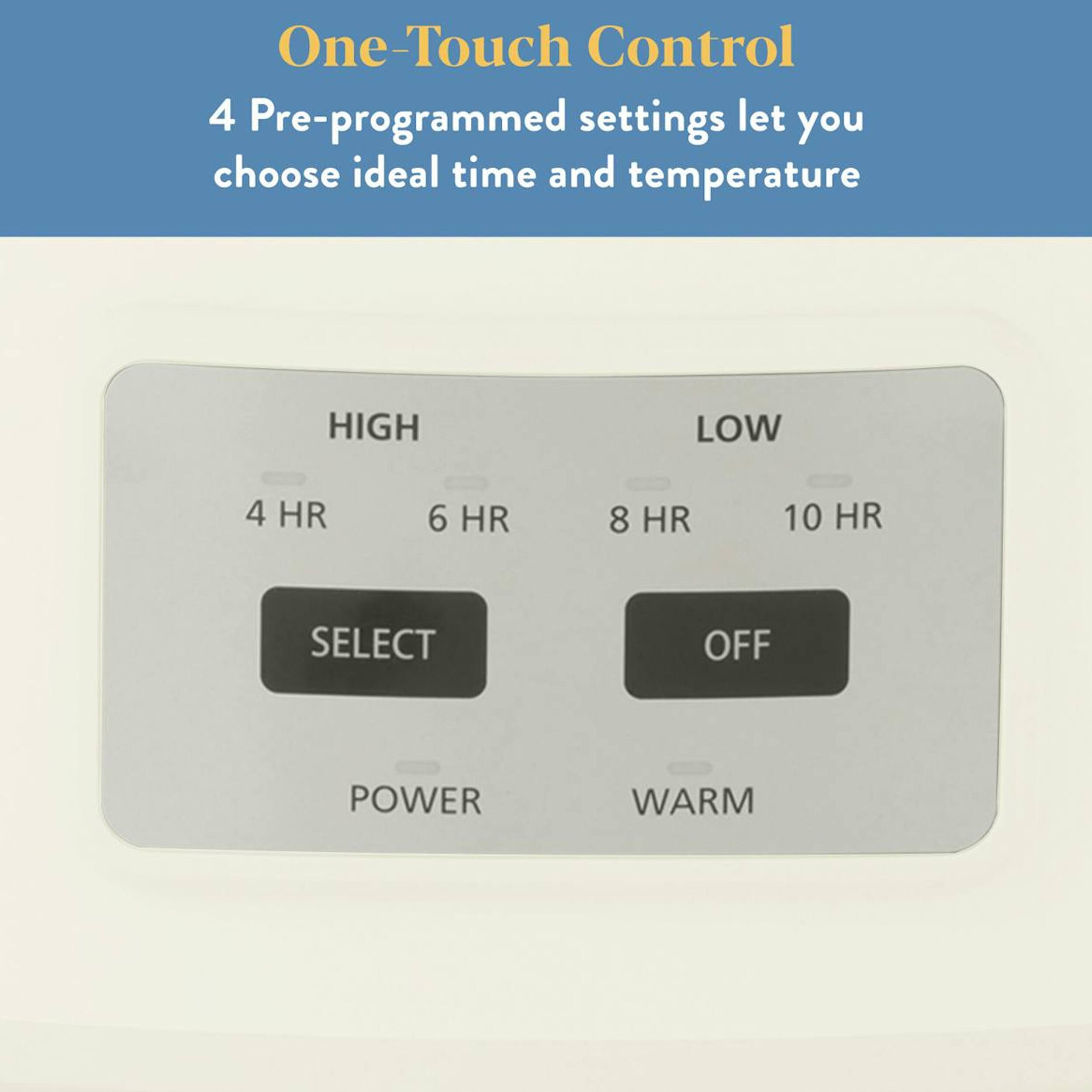One-Touch Control

4 Pre-programmed settings let you choose ideal time and temperature

HIGH
4 HR 6 HR

LOW
8 HR 10 HR

SELECT OFF

POWER WARM