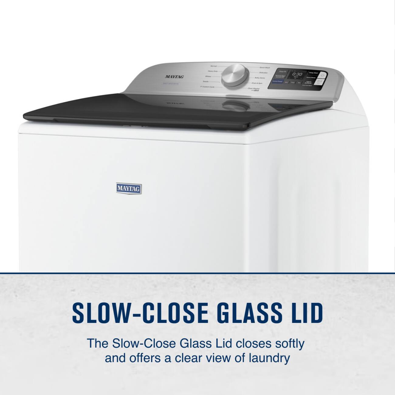 MAYTAG 0:30  
MAYTAG SLOW-CLOSE GLASS LID  
The Slow-Close Glass Lid closes softly and offers a clear view of laundry