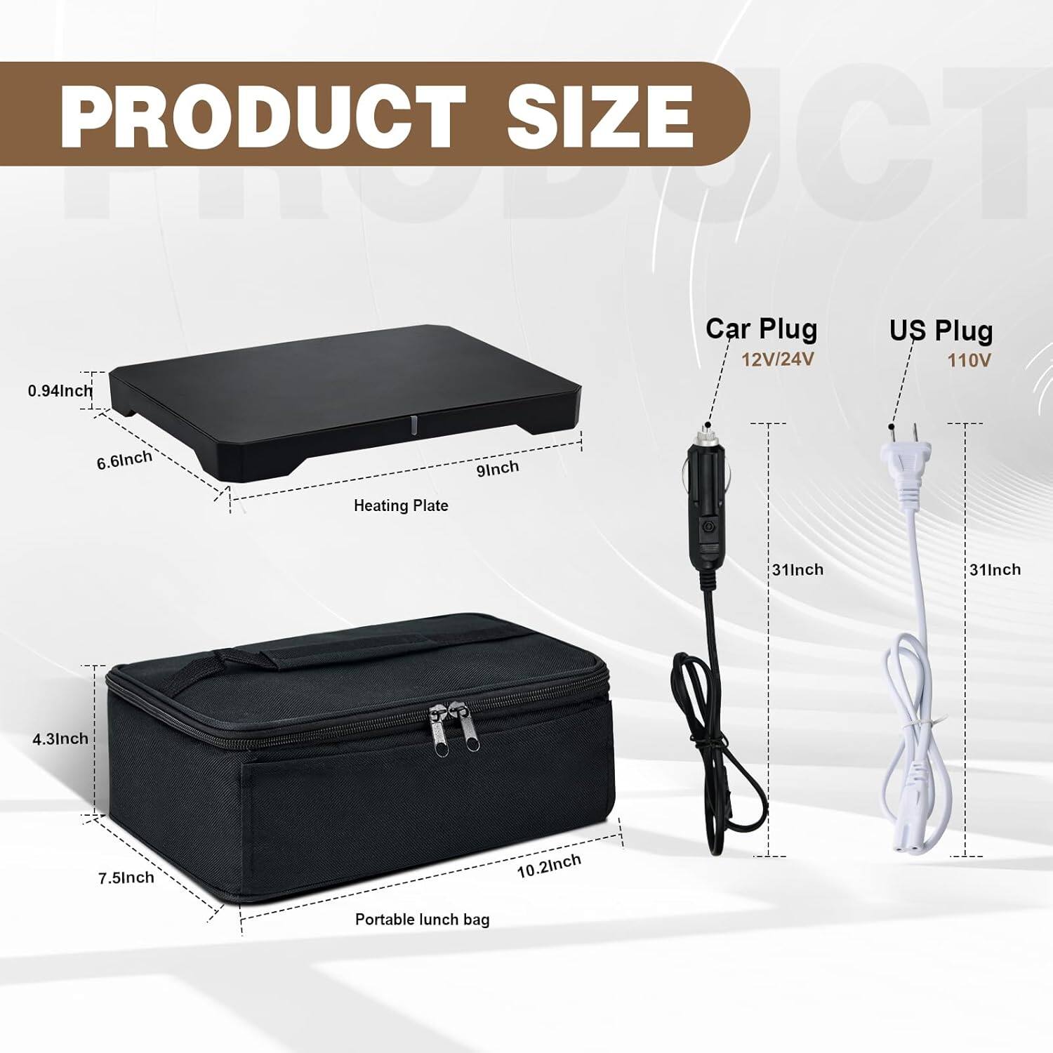 PRODUCT SIZE

- Car Plug: 12V/24V
- US Plug: 110V
- Heating Plate: 0.94 inch x 6.6 inch x 9 inch
- Portable lunch bag: 4.3 inch x 7.5 inch x 10.2 inch
- Car Plug cord: 31 inch
- US Plug cord: 31 inch