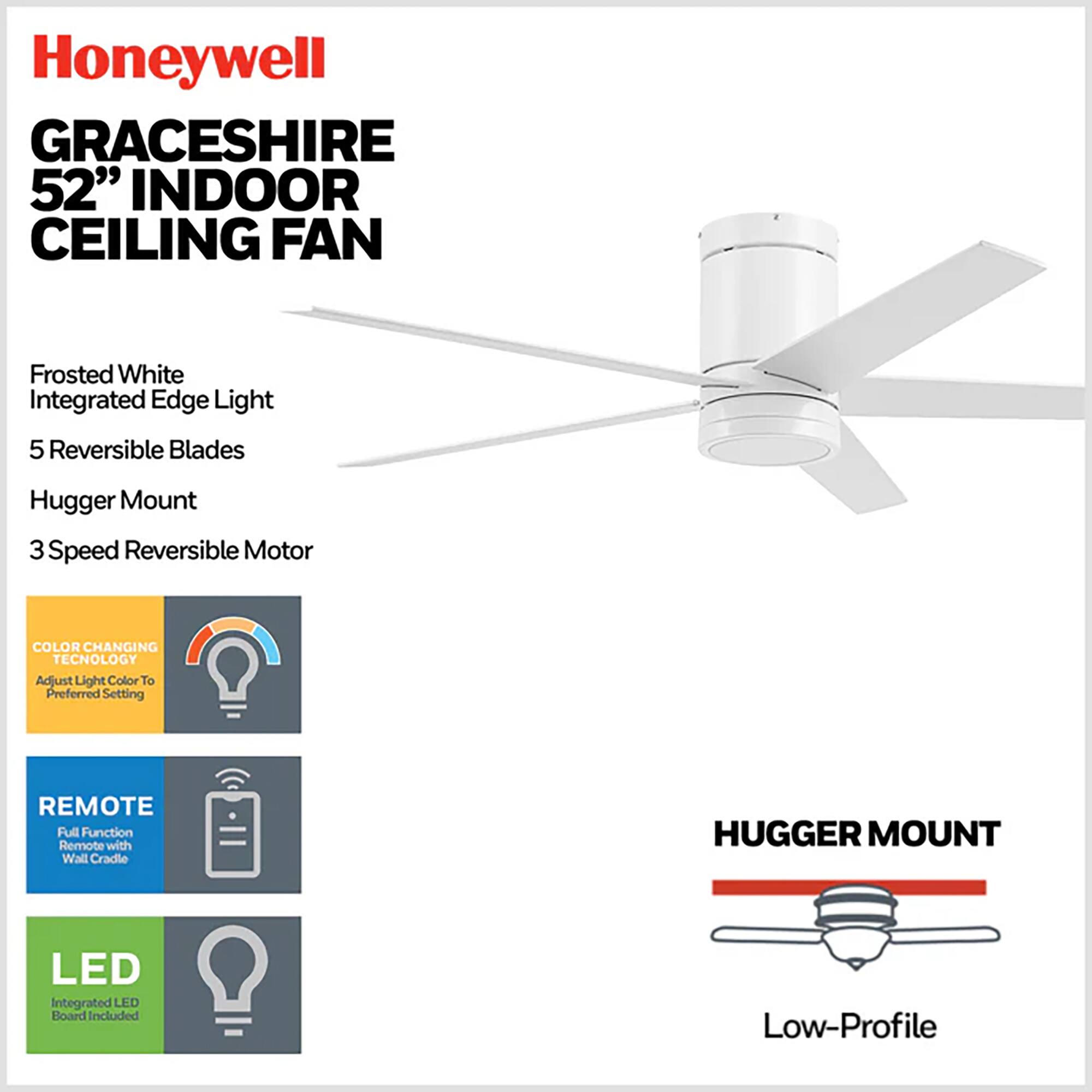 Honeywell GRACESHIRE 52" INDOOR CEILING FAN  
Frosted White Integrated Edge Light  
5 Reversible Blades  
Hugger Mount  
3 Speed Reversible Motor  
COLOR CHANGING TECHNOLOGY  
Adjust Light Color To Preferred Setting  
REMOTE Full Function Remote with Wall Cradle  
HUGGER MOUNT  
LED Integrated LED Board Included  
Low-Profile