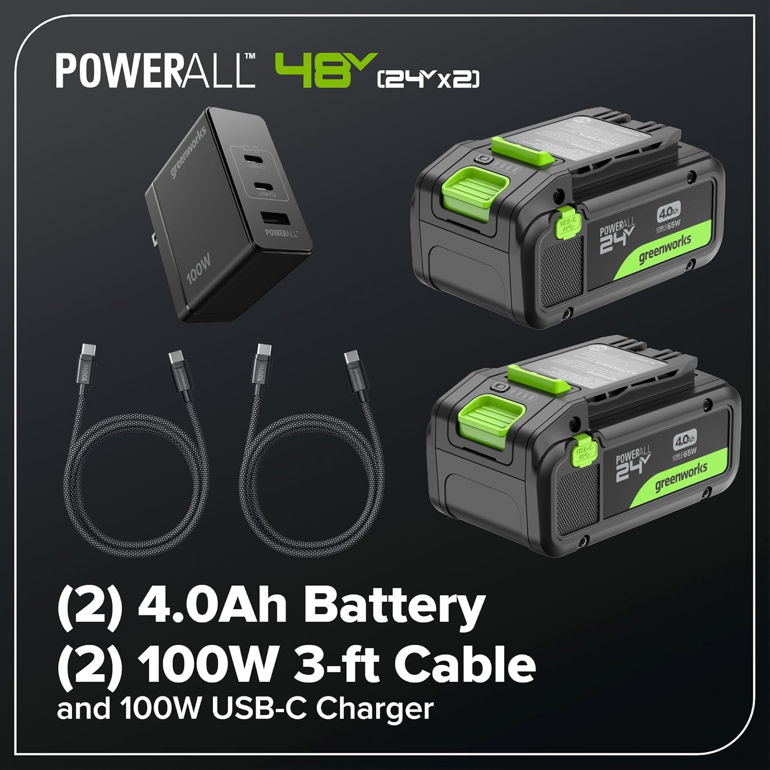 POWERALL 48Y (24Y x 2)  
SOMU1S U  
POWERALL 100W 40  
a 24V greenworks 40h -430  
POWERALL 6 J 24 greenworks (2)  
4.0Ah Battery (2)  
100W 3-ft Cable and 100W USB-C Charger