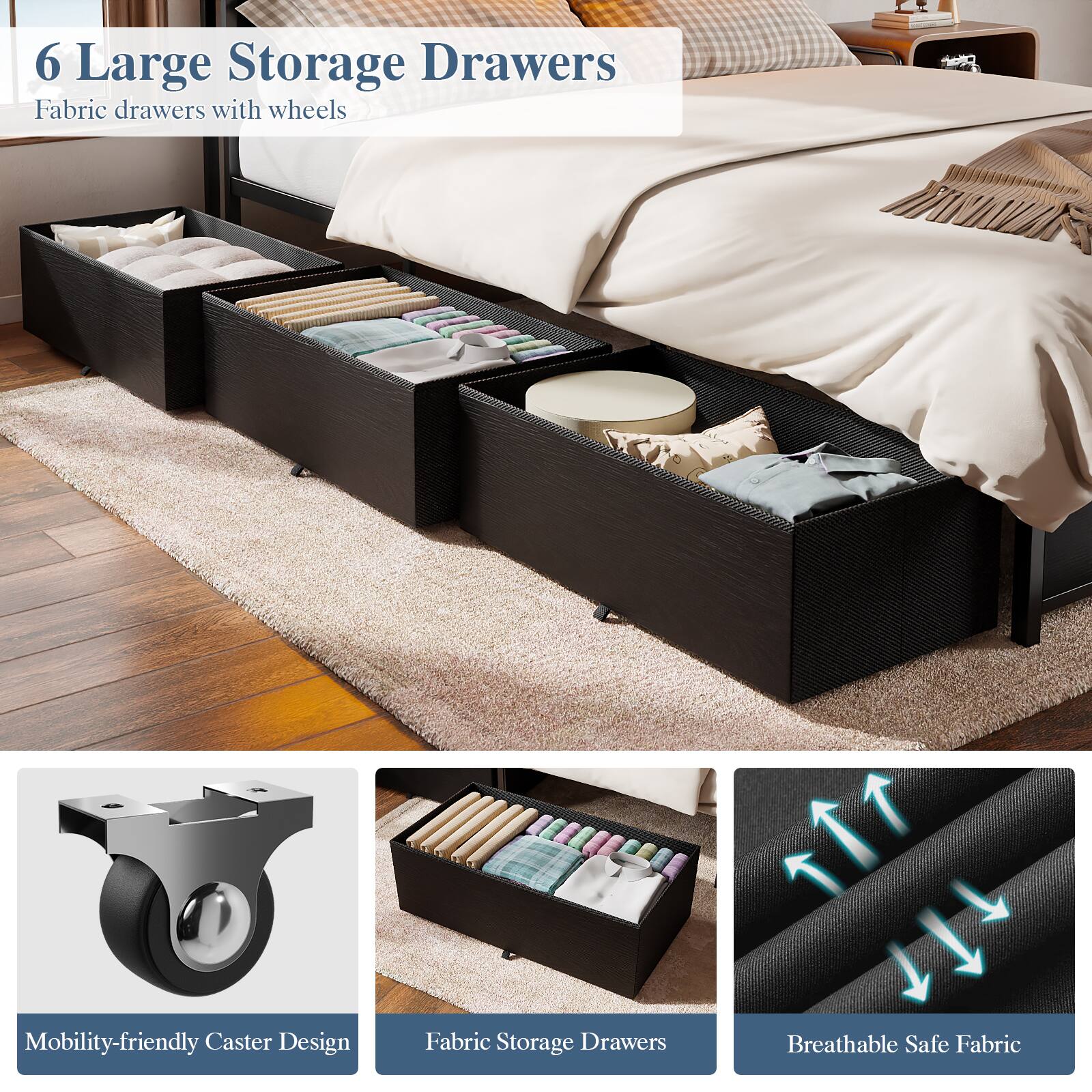 6 Large Storage Drawers  
Fabric drawers with wheels  

Mobility-friendly Caster Design  
Fabric Storage Drawers  
Breathable Safe Fabric