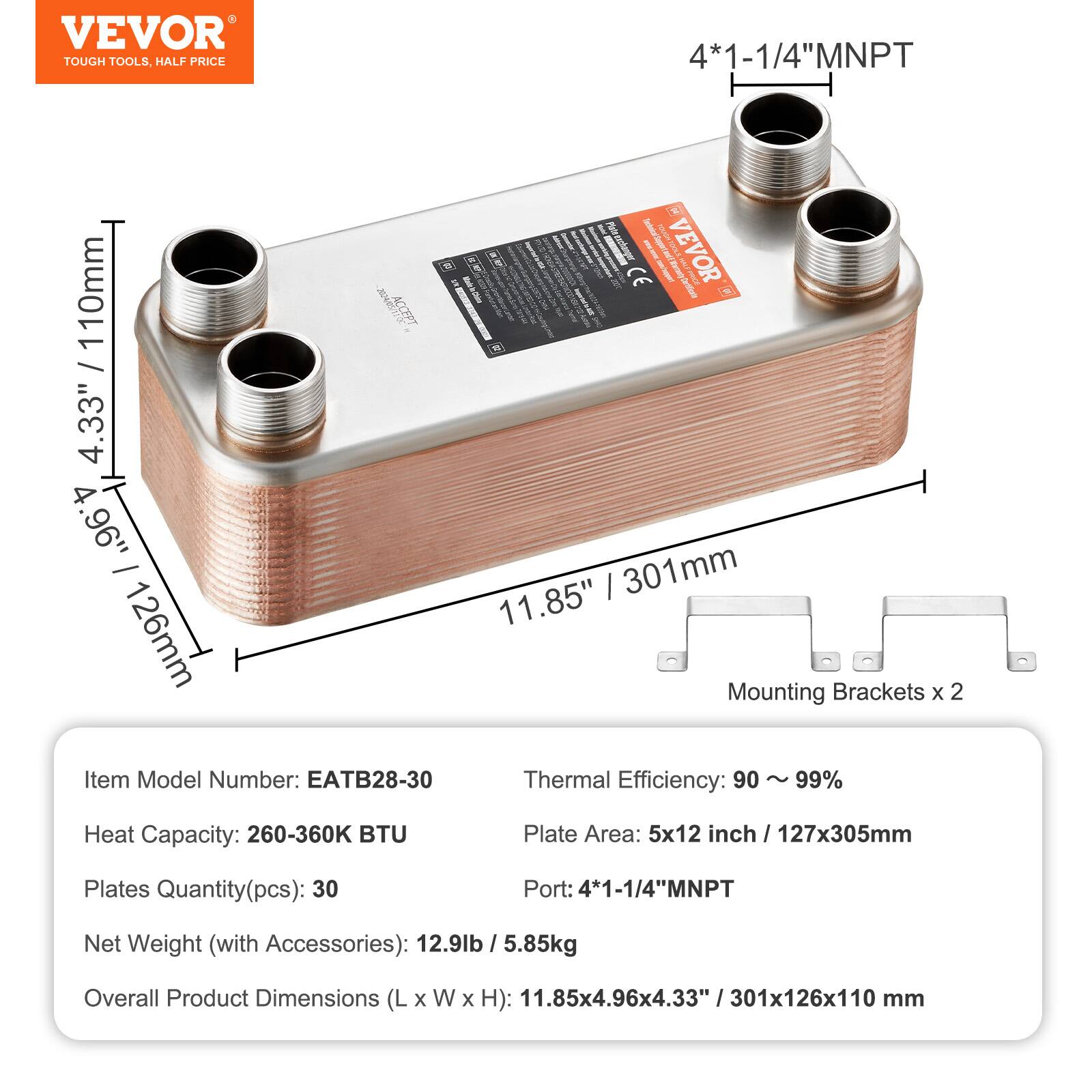 - VEVOR TOUGH TOOLS, HALF PRICE
- 4*1-1/4"MNPT
- 10mm / 4.33" 4.96" - 126mm
- VEVOR
- CE
- Item Model Number: EATB28-30
- Thermal Efficiency: 90 ~ 99%
- Heat Capacity: 260-360K BTU
- Plate Area: 5x12 inch / 127x305mm
- Plates Quantity(pcs): 30
- Port: 4*1-1/4"MNPT
- Net Weight (with Accessories): 12.9lb /5.85kg
- Overall Product Dimensions (L x W x H): 11.85x4.96x4.33" / 301x126x110mm
- Mounting Brackets x 2