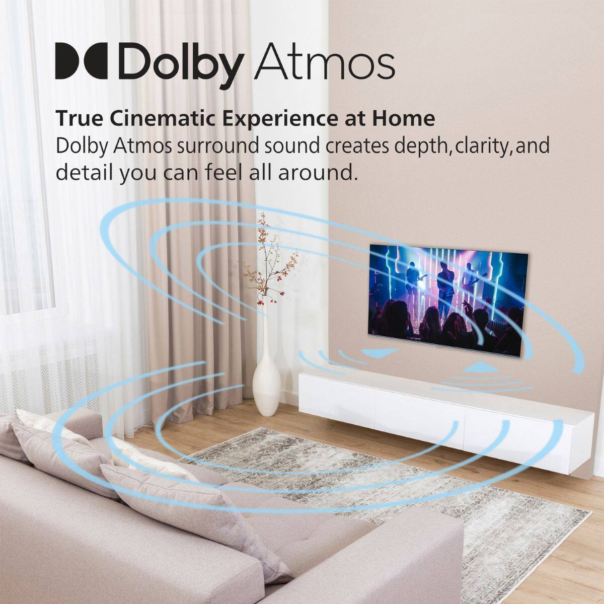 Dolby Atmos  
True Cinematic Experience at Home  
Dolby Atmos surround sound creates depth, clarity, and detail you can feel all around.