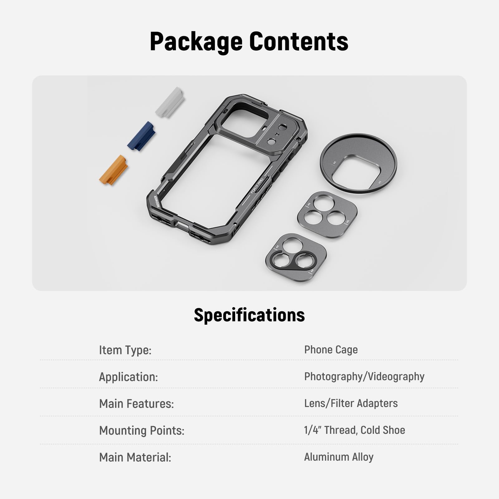 **Package Contents**

- Phone Cage
- Lens/Filter Adapters
- Mounting Points: 1/4" Thread, Cold Shoe
- Main Material: Aluminum Alloy

**Specifications**

- Item Type: Phone Cage
- Application: Photography/Videography
- Main Features: Lens/Filter Adapters
- Mounting Points: 1/4" Thread, Cold Shoe
- Main Material: Aluminum Alloy