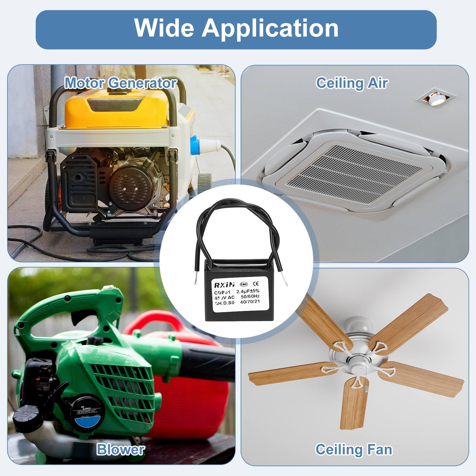 Wide Application

Motor Generator

Ceiling Air

Blower

Ceiling Fan

RXiN
CE CuP 2.4 2.4uF15% SNAC JC 50re-OHz SH.D.SD 40/70/21