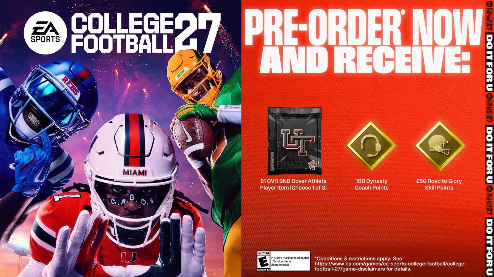COLLEGE FOOTBALL 27

PRE-ORDER NOW AND RECEIVE:
- 81 OVR BND Cover Athlete Player Item (Choose 1 of 3)
- 100 Dynasty Coach Points
- 250 Road to Glory Skill Points

*Conditions & restrictions apply. See https://www.ea.com/games/ea-sports-college-football/college-football-27/game-disclaimers for details.

EA SPORTS