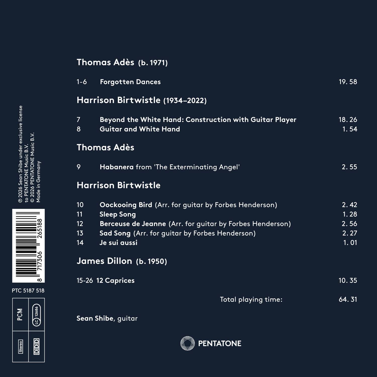 Thomas Adès (b. 1971)  
1-6 Forgotten Dances  
19.58  

Harrison Birtwistle (1934-2022)  
7 Beyond the White Hand: Construction with Guitar Player  
8 Guitar and White Hand  
18.26  
1.54  

Thomas Adès  
9 Habanera from "The Exterminating Angel"  
2.55  

Harrison Birtwistle  
10 Oockooing Bird (Arr. for guitar by Forbes Henderson)  
11 Sleep Song  
12 Berceuse de Jeanne (Arr. for guitar by Forbes Henderson)  
13 Sad Song (Arr. for guitar by Forbes Henderson)  
14 Je suis aussi  
2.42  
1.28  
2.56  
2.27  
1.01  
10.35  

James Dillon (b. 1950)  
15-26 12 Caprices  
10.35  

Total playing time: 64.31  

Sean Shibe, guitar  

PENTATONE  
PCM 12686  
PTC 51