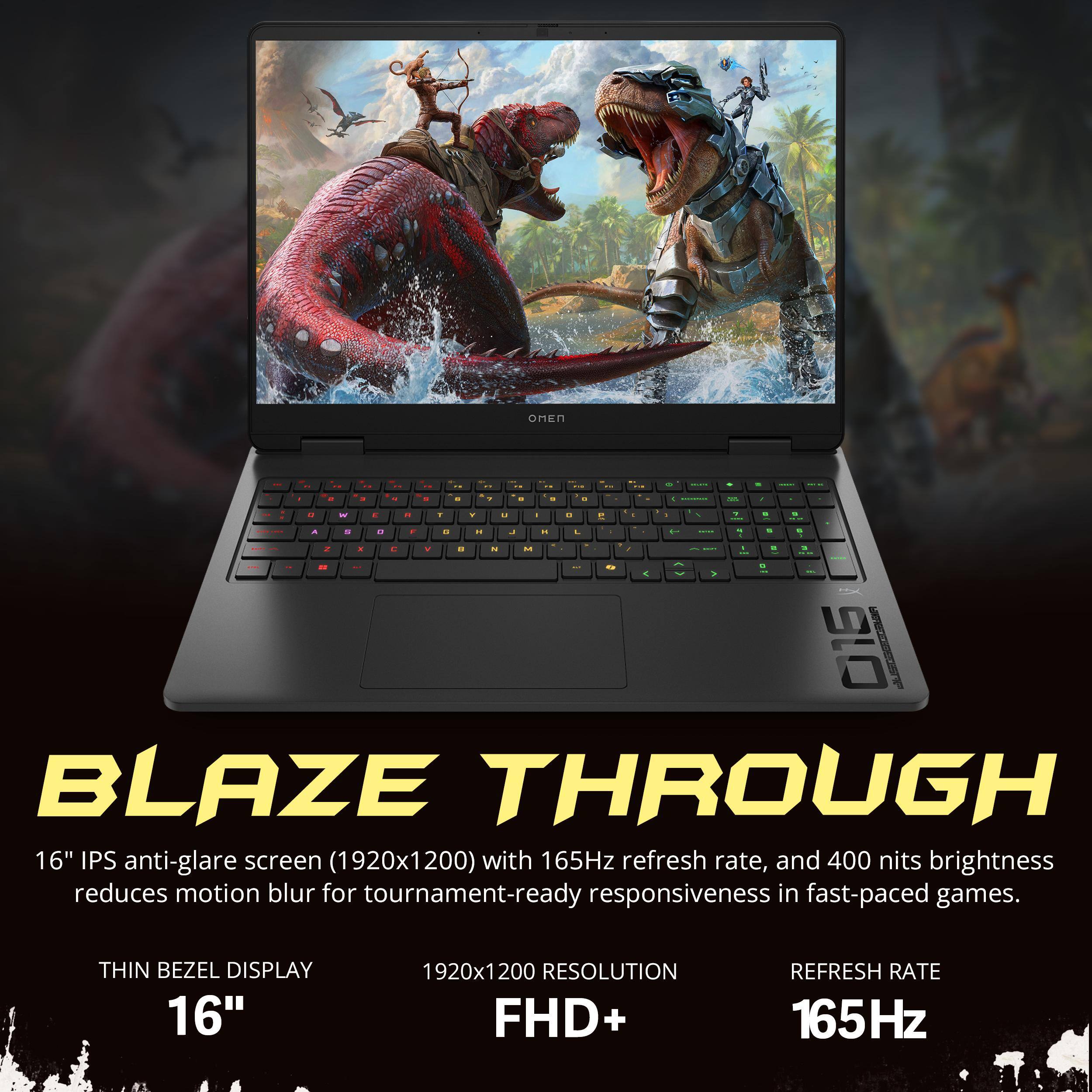 BLAZE THROUGH

16" IPS anti-glare screen (1920x1200) with 165Hz refresh rate, and 400 nits brightness reduces motion blur for tournament-ready responsiveness in fast-paced games.

THIN BEZEL DISPLAY
16"
1920x1200 RESOLUTION FHD+
165Hz