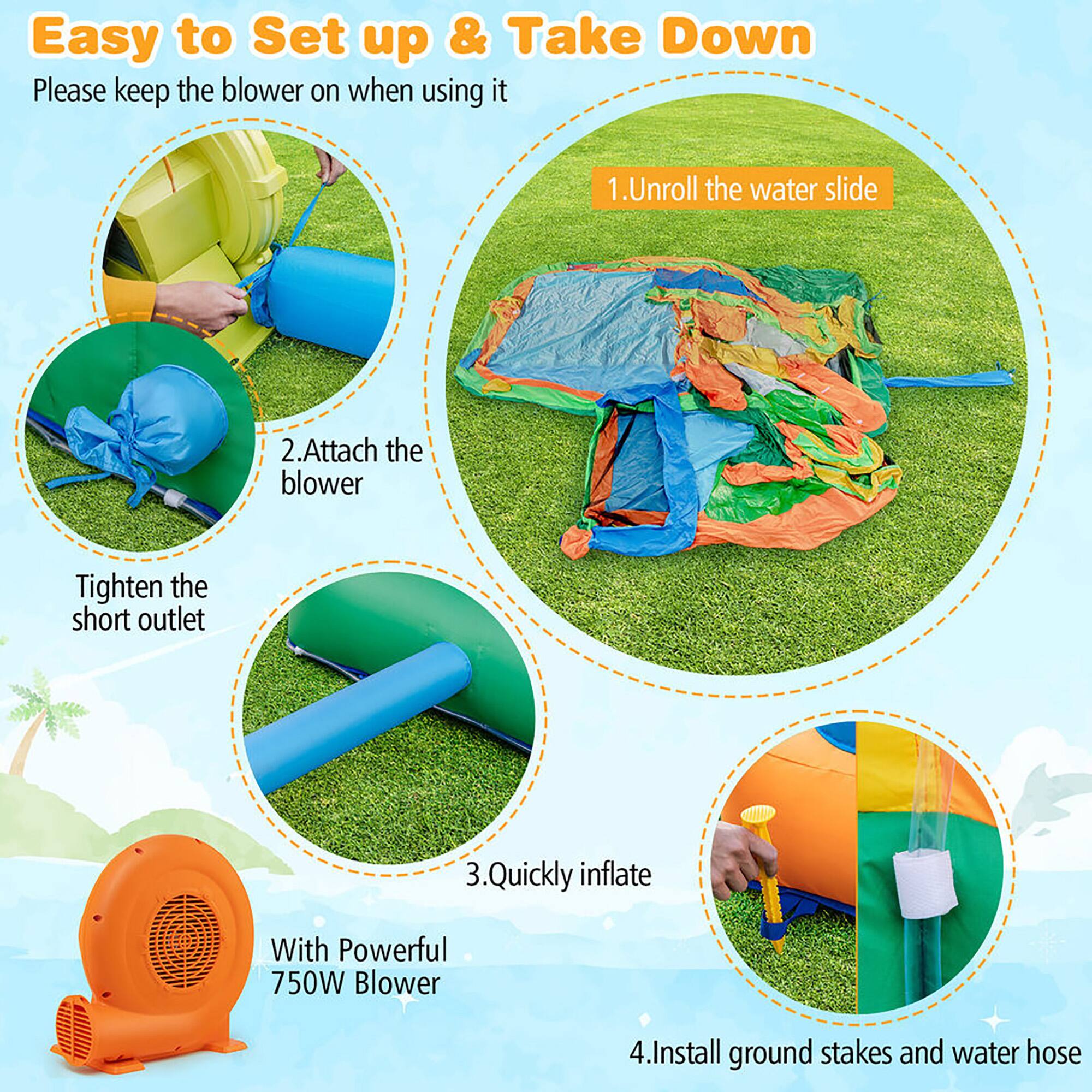 Easy to Set up & Take Down

Please keep the blower on when using it

1. Unroll the water slide
2. Attach the blower
   - Tighten the short outlet
3. Quickly inflate with Powerful 750W Blower
4. Install ground stakes and water hose