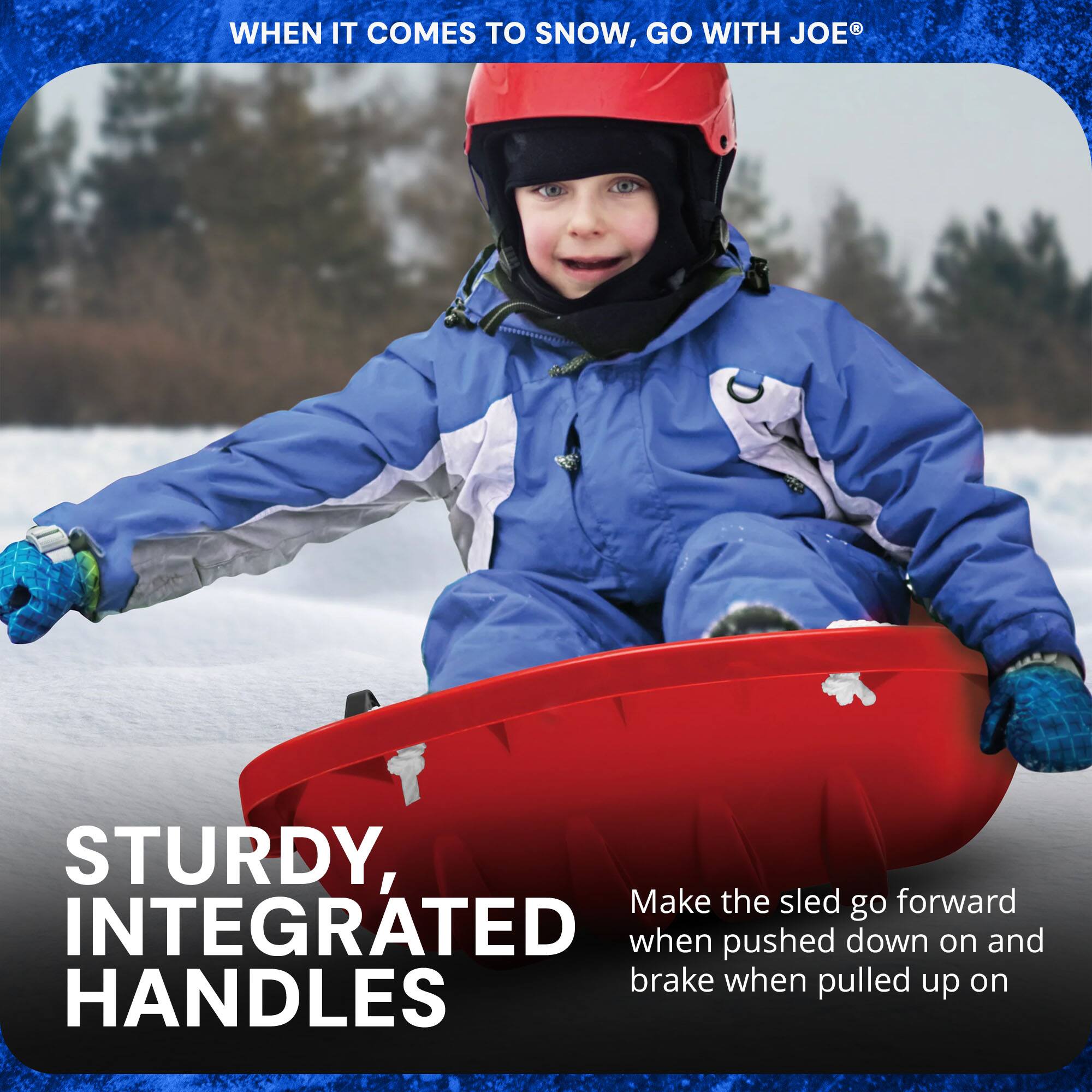WHEN IT COMES TO SNOW, GO WITH JOE®

STURDY, INTEGRATED HANDLES

Make the sled go forward when pushed down on and brake when pulled up on