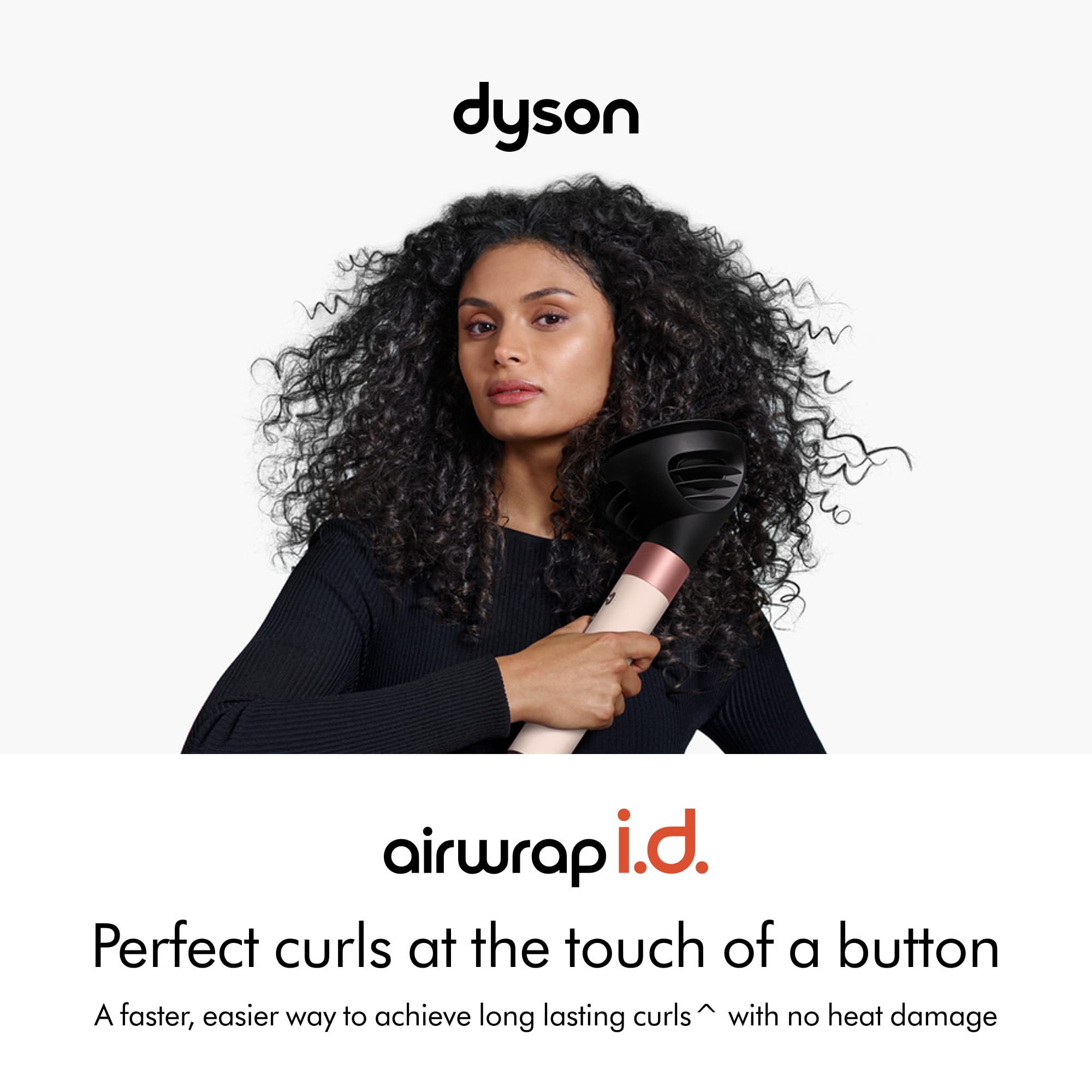 dyson
airwrap i.d.
Perfect curls at the touch of a button
A faster, easier way to achieve long lasting curls with no heat damage