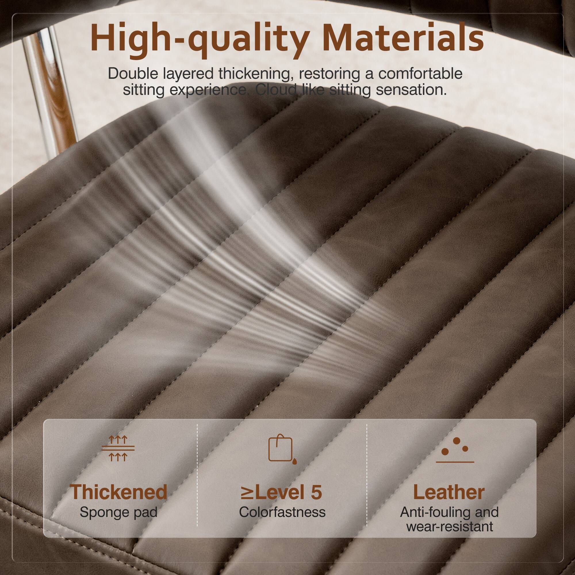 High-quality Materials

Double layered thickening, restoring a comfortable sitting experience. Cloud like sitting sensation.

Thickened Sponge pad
Level 5 Colorfastness
Leather Anti-fouling and wear-resistant