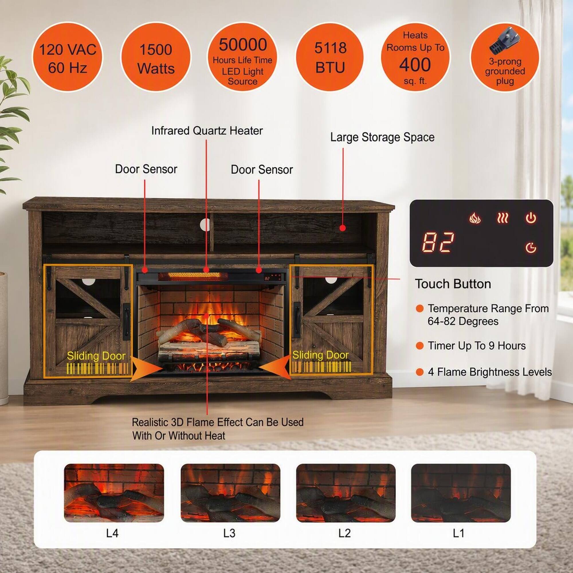 120 VAC 60 Hz  
1500 Watts  
50000 Hours Life Time LED Light Source  
5118 BTU  
Heats Rooms Up To 400 sq. ft.  
3-prong grounded plug  
Infrared Quartz Heater  
Large Storage Space  
Door Sensor  
Door Sensor  
82  
Touch Button  
Temperature Range From 64-82 Degrees  
Sliding Door  
Sliding Door  
Timer Up To 9 Hours  
4 Flame Brightness Levels  
Realistic 3D Flame Effect Can Be Used With Or Without Heat  
L4  
L3  
L2  
L1