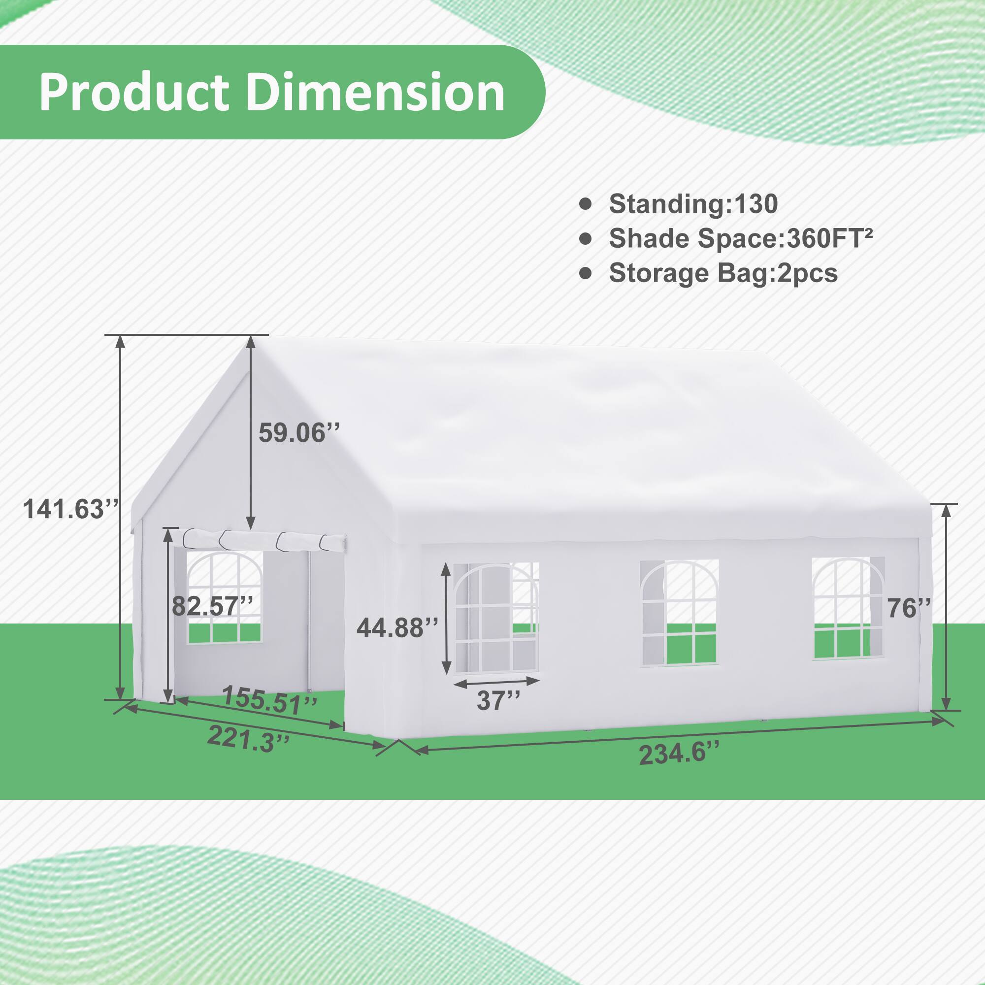 Product Dimension  
Standing: 130  
Shade Space: 360FT²  
Storage Bag: 2pcs  

Dimensions:  
- Height: 59.06"  
- Width: 221.3"  
- Depth: 234.6"  
- Base: 141.63" x 82.57"  
- Door Height: 76"  
- Door Width: 37"  
- Window Height: 44.88"  
- Window Width: 37"