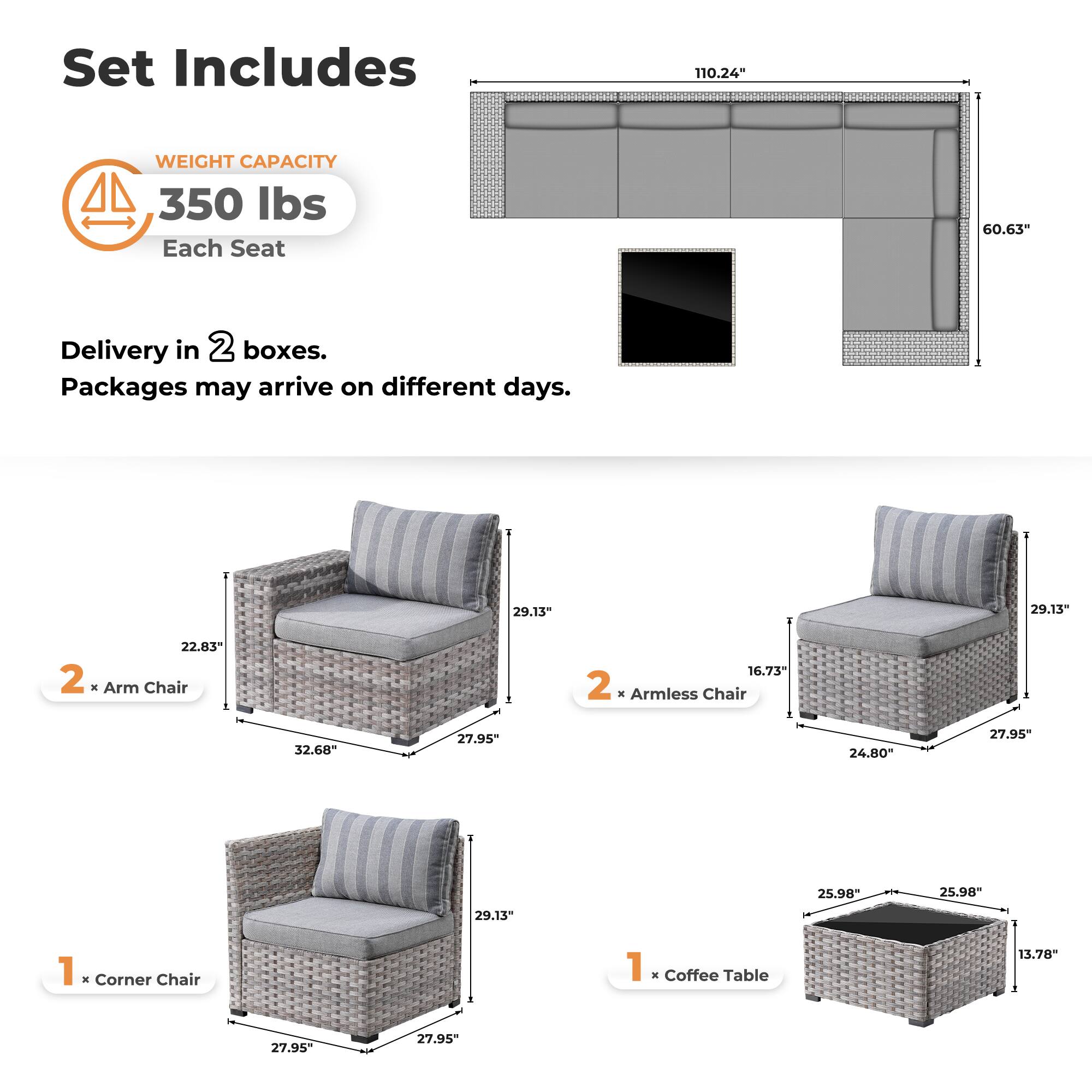 Set Includes

WEIGHT CAPACITY  
350 lbs  
Each Seat

Delivery in 2 boxes.  
Packages may arrive on different days.

2 x Arm Chair  
22.83" x 32.68" x 27.95"  
29.13" x 27.95" x 27.95"

2 x Armless Chair  
16.73" x 24.80" x 27.95"  
29.13" x 27.95" x 27.95"

1 x Corner Chair  
29.13" x 27.95" x 27.95"

1 x Coffee Table  
25.98" x 25.98" x 13.78"