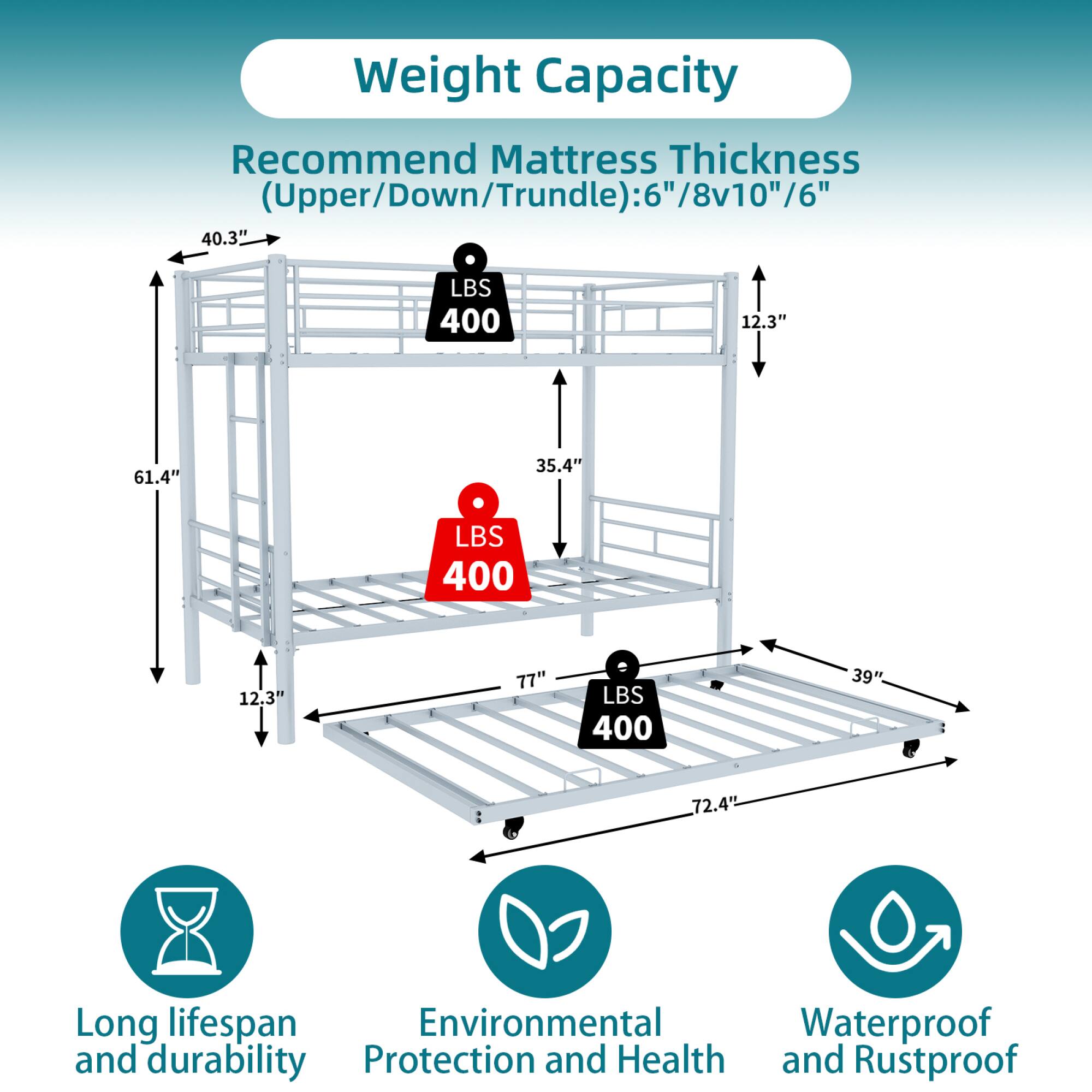 Weight Capacity  
Recommend Mattress Thickness (Upper/Down/Trundle): 6"/8v10"/6"  

- Upper: 40.3" LBS 400  
- Down: 61.4" LBS 400  
- Trundle: 72.4" LBS 400  

Dimensions:  
- Height: 12.3"  
- Width: 39"  
- Length: 77"  

Features:  
- Long lifespan and durability  
- Environmental Protection and Health  
- Waterproof and Rustproof