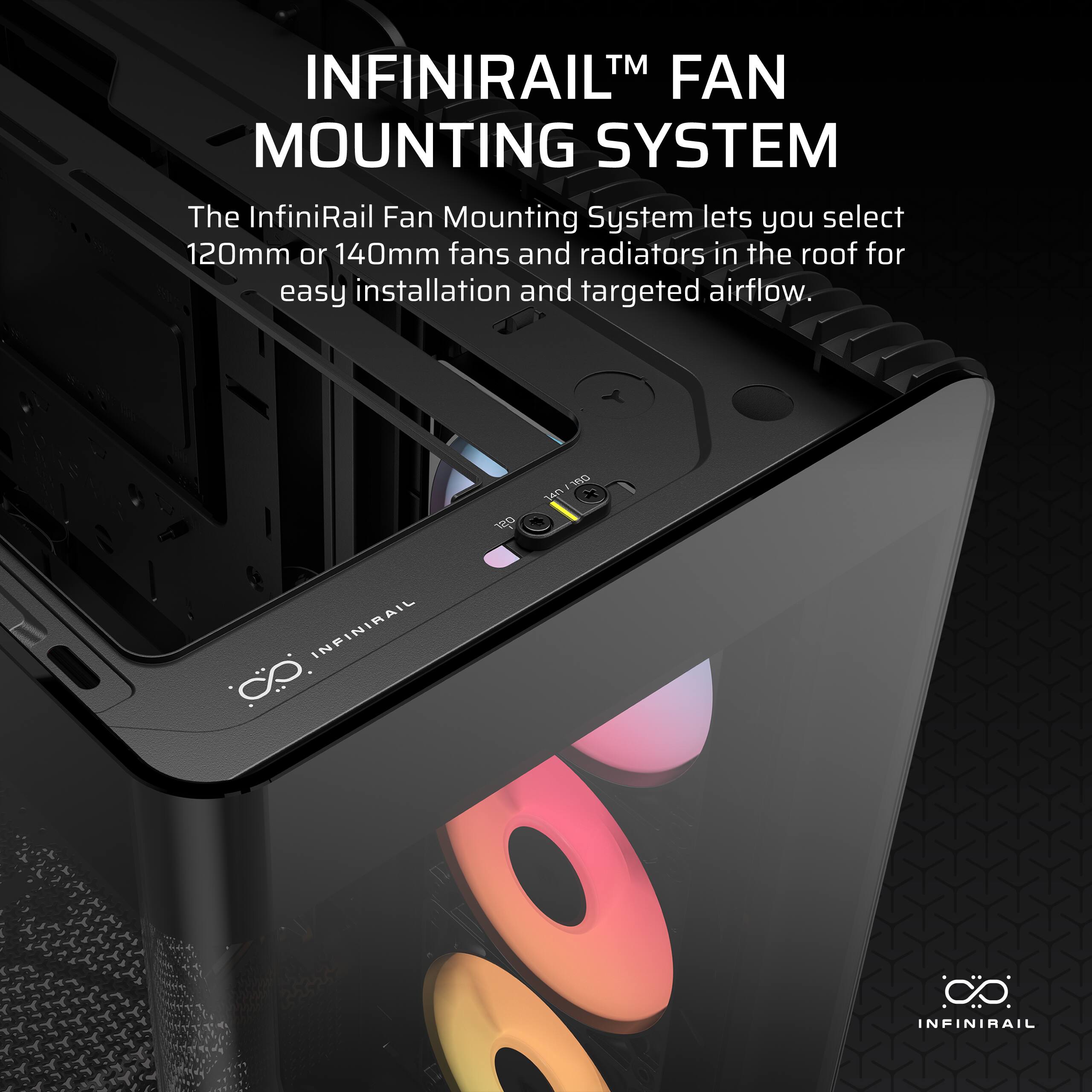 INFINIRAIL™ FAN MOUNTING SYSTEM

The InfiniRail Fan Mounting System lets you select 120mm or 140mm fans and radiators in the roof for easy installation and targeted airflow.