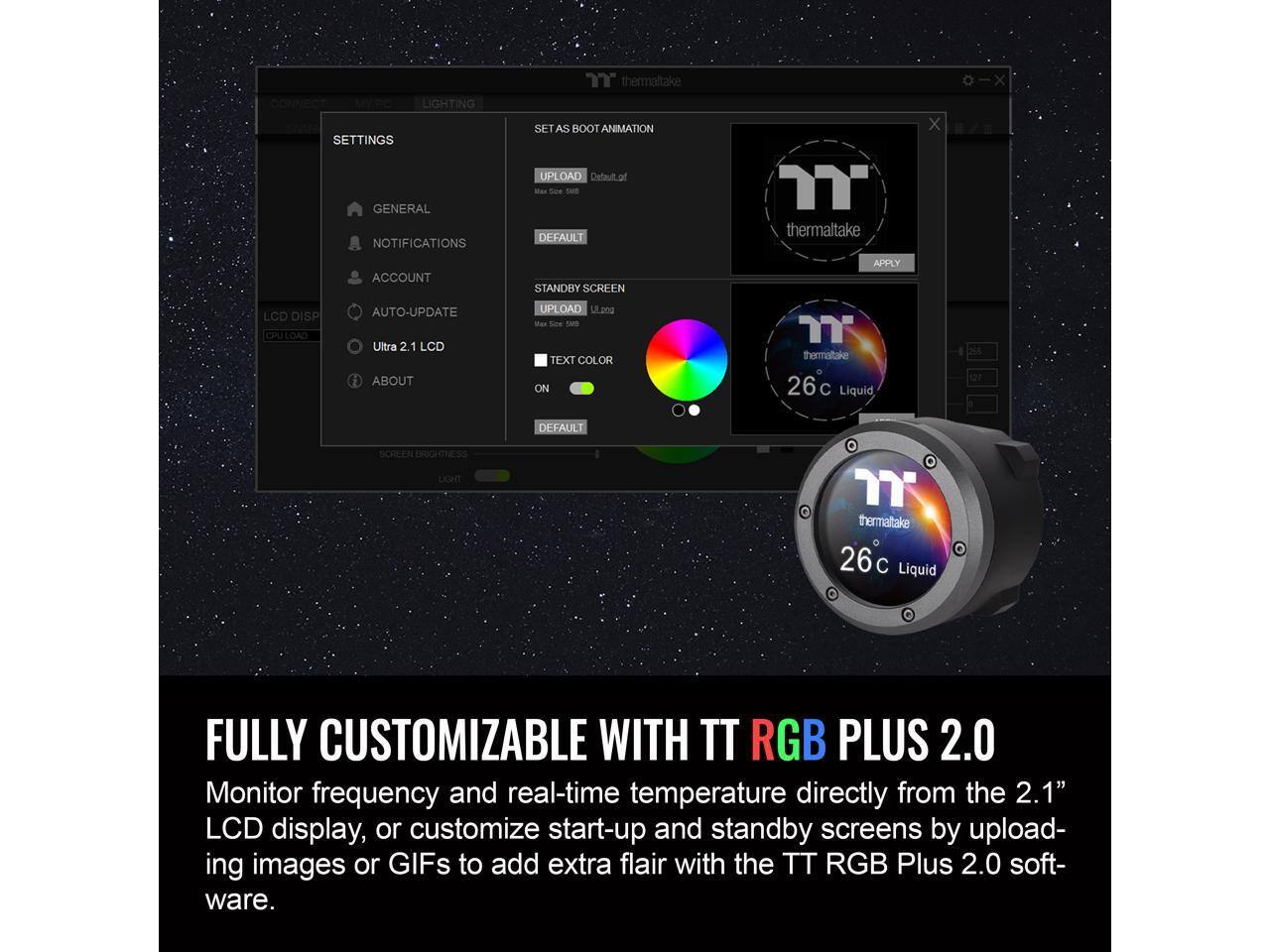CONNECT  
LIGHTING SETTINGS  
GENERAL  
NOTIFICATIONS  
"thermaltake"  
SET AS BOOT ANIMATION  
UPLOAD  
DEFAULT  
STANDBY SCREEN  
UPLOAD  
TEXT COLOR  
ON  
DEFAULT  
LCD DISP  
CPU LOAD  
AUTO-UPDATE  
Ultra 2.1  
ABOUT  
LCD  
SCREEN BRIGHTNESS  
thermaltake 26°C Liquid  
FULLY CUSTOMIZABLE WITH TT RGB PLUS 2.0  
Monitor frequency and real-time temperature directly from the 2.1" LCD display, or customize start-up and standby screens by uploading images or GIFs to add extra flair with the TT RGB Plus 2.0 software.