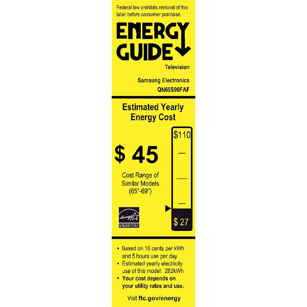 Federal law prohibits removal of this label before consumer purchase.

**ENERGY GUIDE**  
Television  
Samsung Electronics  
QN65S90FAF  

**Estimated Yearly Energy Cost**  
$45  
Cost Range of Similar Models (65"-69")  
$27  

**ENERGY STAR**  

- Based on 16 cents per kWh and 5 hours use per day  
- Estimated yearly electricity use of this model: 282kWh  
- Your cost depends on your utility rates and use.  

Visit ftc.gov/energy