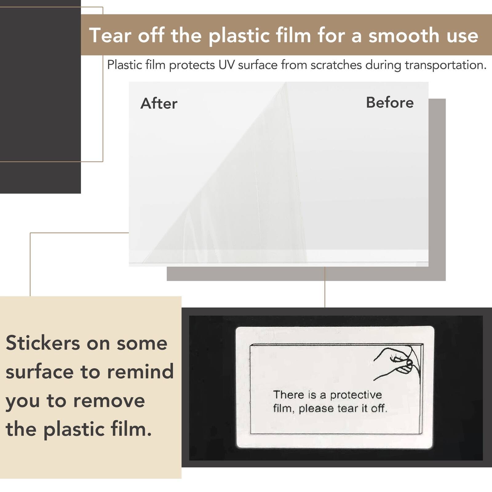 Tear off the plastic film for a smooth use. Plastic film protects UV surface from scratches during transportation.

Before

After

Stickers on some surface to remind you to remove the plastic film.

There is a protective film, please tear it off.