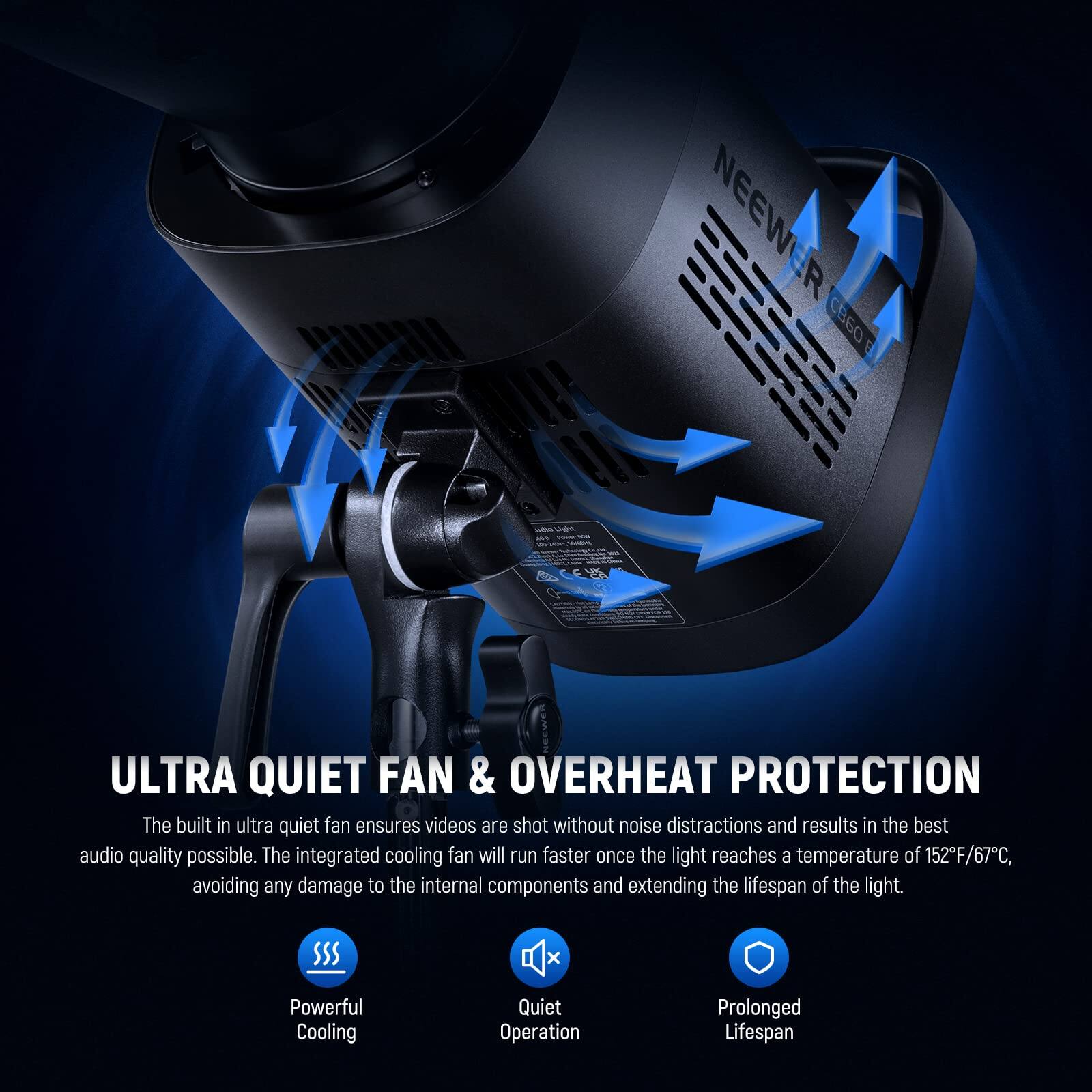 NEEWER B6 CCMS ULTRA QUIET FAN & OVERHEAT PROTECTION

The built-in ultra quiet fan ensures videos are shot without noise distractions and results in the best audio quality possible. The integrated cooling fan will run faster once the light reaches a temperature of 152°F/67°C, avoiding any damage to the internal components and extending the lifespan of the light.

- Powerful Cooling
- Quiet Operation
- Prolonged Lifespan