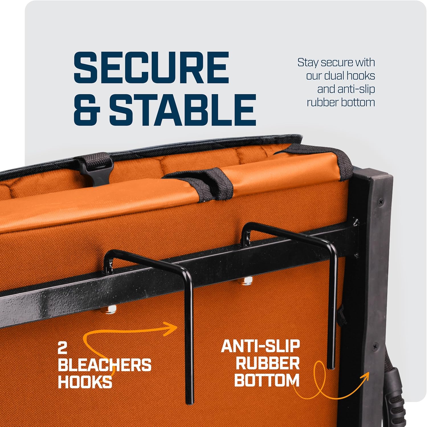 SECURE & STABLE

Stay secure with our dual hooks and anti-slip rubber bottom

2 BLEACHERS HOOKS

ANTI-SLIP RUBBER BOTTOM