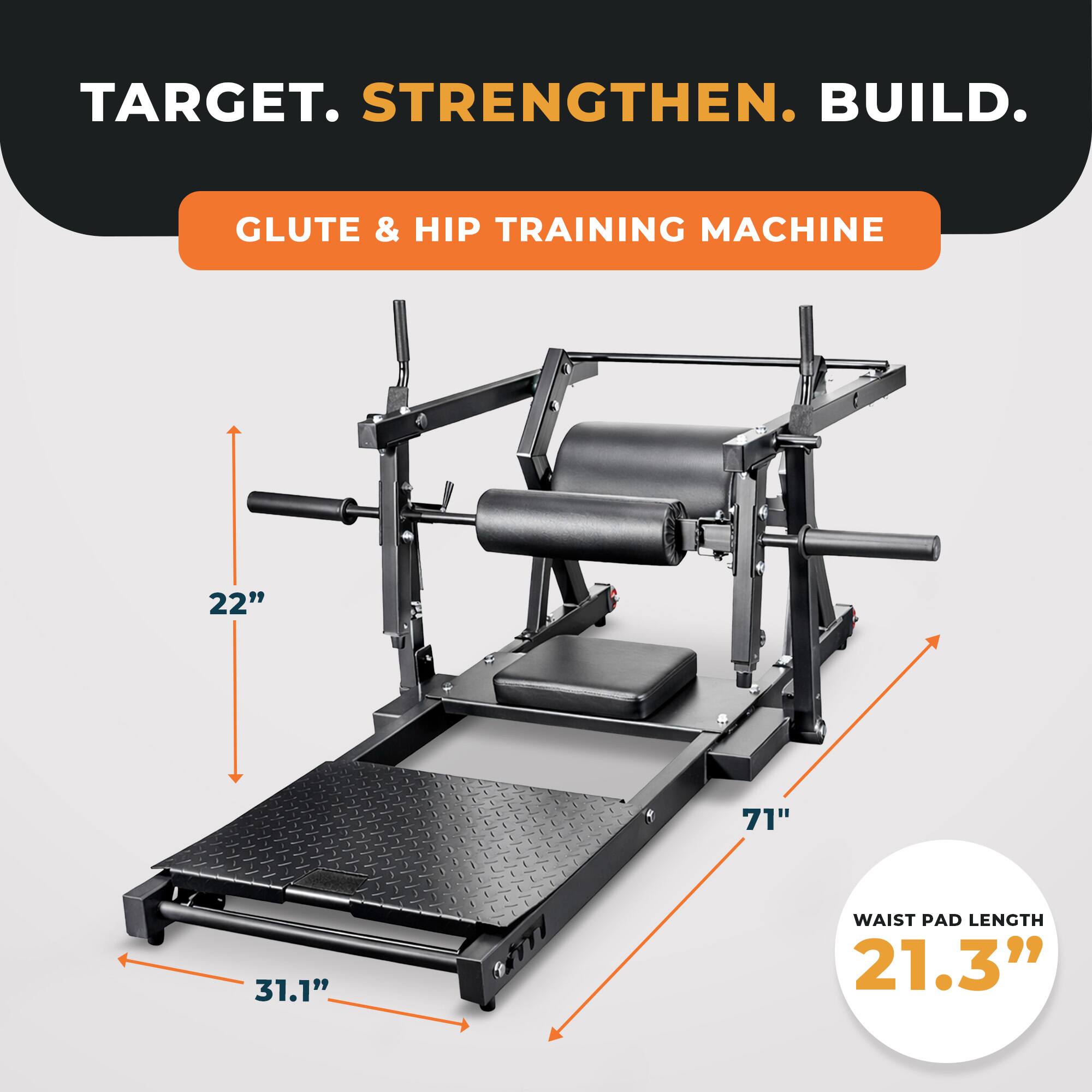 TARGET. STRENGTHEN. BUILD.  
GLUTE & HIP TRAINING MACHINE  
22" 71" 31.1"  
WAIST PAD LENGTH 21.3"