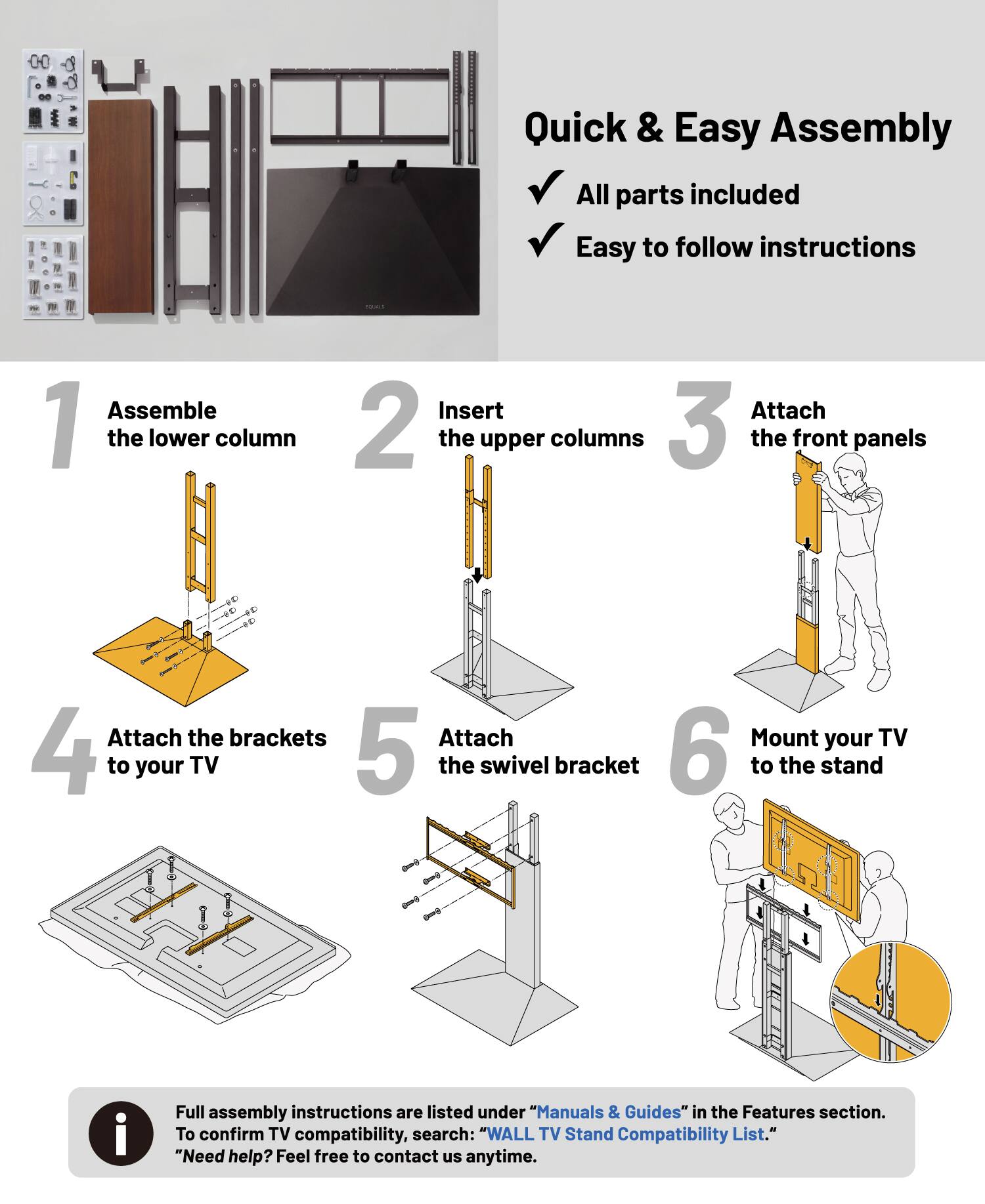 Quick & Easy Assembly  
All parts included  
Easy to follow instructions  

1. Assemble the lower column  
2. Insert the upper columns  
3. Attach the front panels  
4. Attach the brackets to your TV  
5. Attach the swivel bracket  
6. Mount your TV to the stand  

Full assembly instructions are listed under "Manuals & Guides" in the Features section. To confirm TV compatibility, search: "WALL TV Stand Compatibility List."  
"Need help? Feel free to contact us anytime."